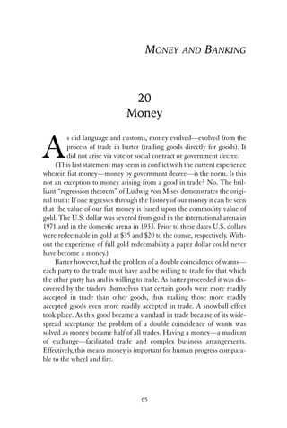 MONEY AND BANKING 
20 
Money 
As did language and customs, money evolved—evolved from the 
process of trade in barter (trading goods directly for goods). It 
did not arise via vote or social contract or government decree. 
(This last statement may seem in conflict with the current experience 
wherein fiat money—money by government decree—is the norm. Is this 
not an exception to money arising from a good in trade? No. The bril-liant 
“regression theorem” of Ludwig von Mises demonstrates the origi-nal 
truth: If one regresses through the history of our money it can be seen 
that the value of our fiat money is based upon the commodity value of 
gold. The U.S. dollar was severed from gold in the international arena in 
1971 and in the domestic arena in 1933. Prior to these dates U.S. dollars 
were redeemable in gold at $35 and $20 to the ounce, respectively. With-out 
the experience of full gold redeemability a paper dollar could never 
have become a money.) 
Barter however, had the problem of a double coincidence of wants— 
each party to the trade must have and be willing to trade for that which 
the other party has and is willing to trade. As barter proceeded it was dis-covered 
by the traders themselves that certain goods were more readily 
accepted in trade than other goods, thus making those more readily 
accepted goods even more readily accepted in trade. A snowball effect 
took place. As this good became a standard in trade because of its wide-spread 
acceptance the problem of a double coincidence of wants was 
solved as money became half of all trades. Having a money—a medium 
of exchange—facilitated trade and complex business arrangements. 
Effectively, this means money is important for human progress compara-ble 
to the wheel and fire. 
65 
 