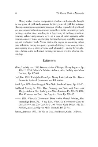 66 The Concise Guide to Economics 
Money makes possible comparisons of value—a shirt can be bought 
for one gram of gold, and a camera for five grams of gold, for instance. 
Having a common denominator measure of value engendered profit and 
loss assessment; without money one would have to list the entire period’s 
exchanges under barter resulting in a huge array of exchanges with no 
common value. Lastly, money serves as a store of value, carrying value 
comparisons over time, lengthening the time horizon available in carry-ing 
out productive work. Notice that to the degree an economy suffers 
from inflation, money is a poorer gauge, distorting value comparisons, 
undermining it as a store of value and ultimately—during hyperinfla-tion— 
failing as the medium of exchange as traders revert to a barter rela-tionship. 
References 
Mises, Ludwig von. 1966. Human Action. Chicago: Henry Regnery. Pp. 
408–12; 1998. Scholar’s Edition. Auburn, Ala.: Ludwig von Mises 
Institute. Pp. 405–09. 
Paul, Ron. 1983. Ten Myths About Paper Money. Lake Jackson, Tex.: Foun-dation 
for Rational Economics and Education. 
Rand, Ayn. 1957. Atlas Shrugged. New York: Random House. Pp. 410–15. 
Rothbard, Murray N. 2004. Man, Economy, and State with Power and 
Market. Auburn, Ala.: Ludwig von Mises Institute. Pp. 268–76; 1970. 
Man, Economy, and State. Los Angeles: Nash. Pp. 231–37. 
——. 1990. What Has Government Done to Our Money? Auburn, Ala.: 
Praxeology Press. Pp. 15–63; 2005. What Has Government Done to 
Our Money? and The Case for a 100 Percent Gold Dollar. 5th Ed. 
Auburn, Ala.: Ludwig von Mises Institute. Pp. 23–61. 
Sutton, Anthony. 1977. The War on Gold. Seal Beach, Calif.: ’76 Press. 
 
