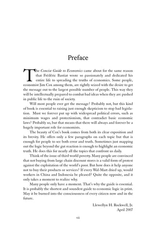 Preface 
The Concise Guide to Economics came about for the same reason 
that Frédéric Bastiat wrote so passionately and dedicated his 
entire life to spreading the truths of economics. Some people, 
economist Jim Cox among them, are rightly seized with the desire to get 
the message out to the largest possible number of people. This way they 
will be intellectually prepared to combat bad ideas when they are pushed 
in public life to the ruin of society. 
Will most people ever get the message? Probably not, but this kind 
of book is essential to raising just enough skepticism to stop bad legisla-tion. 
Must we forever put up with widespread political errors, such as 
minimum wages and protectionism, that contradict basic economic 
laws? Probably so, but that means that there will always and forever be a 
hugely important role for economists. 
The beauty of Cox’s book comes from both its clear exposition and 
its brevity. He offers only a few paragraphs on each topic but that is 
enough for people to see both error and truth. Sometimes just mapping 
out the logic beyond the gut reaction is enough to highlight an economic 
truth. He does this for nearly all the topics that confront us daily. 
Think of the issue of third world poverty. Many people are convinced 
that not buying from large chain discount stores is a valid form of protest 
against the exploitation of the world’s poor. But how does it help anyone 
not to buy their products or services? If every Wal-Mart dried up, would 
workers in China and Indonesia be pleased? Quite the opposite, and it 
only takes a moment to realize why. 
Many people only have a moment. That’s why the guide is essential. 
It is probably the shortest and soundest guide to economic logic in print. 
May it be burned into the consciousness of every citizen now and in the 
future. 
Llewellyn H. Rockwell, Jr. 
April 2007 
vii 
 