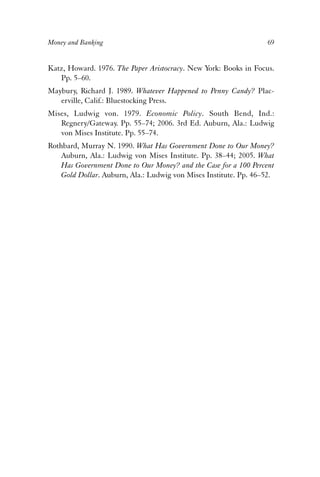 Money and Banking 69 
Katz, Howard. 1976. The Paper Aristocracy. New York: Books in Focus. 
Pp. 5–60. 
Maybury, Richard J. 1989. Whatever Happened to Penny Candy? Plac-erville, 
Calif.: Bluestocking Press. 
Mises, Ludwig von. 1979. Economic Policy. South Bend, Ind.: 
Regnery/Gateway. Pp. 55–74; 2006. 3rd Ed. Auburn, Ala.: Ludwig 
von Mises Institute. Pp. 55–74. 
Rothbard, Murray N. 1990. What Has Government Done to Our Money? 
Auburn, Ala.: Ludwig von Mises Institute. Pp. 38–44; 2005. What 
Has Government Done to Our Money? and the Case for a 100 Percent 
Gold Dollar. Auburn, Ala.: Ludwig von Mises Institute. Pp. 46–52. 
 
