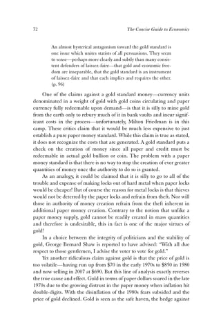 72 The Concise Guide to Economics 
An almost hysterical antagonism toward the gold standard is 
one issue which unites statists of all persuasions. They seem 
to sense—perhaps more clearly and subtly than many consis-tent 
defenders of laissez-faire—that gold and economic free-dom 
are inseparable, that the gold standard is an instrument 
of laissez-faire and that each implies and requires the other. 
(p. 96) 
One of the claims against a gold standard money—currency units 
denominated in a weight of gold with gold coins circulating and paper 
currency fully redeemable upon demand—is that it is silly to mine gold 
from the earth only to rebury much of it in bank vaults and incur signif-icant 
costs in the process—unfortunately, Milton Friedman is in this 
camp. These critics claim that it would be much less expensive to just 
establish a pure paper money standard. While this claim is true as stated, 
it does not recognize the costs that are generated. A gold standard puts a 
check on the creation of money since all paper and credit must be 
redeemable in actual gold bullion or coin. The problem with a paper 
money standard is that there is no way to stop the creation of ever greater 
quantities of money once the authority to do so is granted. 
As an analogy, it could be claimed that it is silly to go to all of the 
trouble and expense of making locks out of hard metal when paper locks 
would be cheaper! But of course the reason for metal locks is that thieves 
would not be deterred by the paper locks and refrain from theft. Nor will 
those in authority of money creation refrain from the theft inherent in 
additional paper money creation. Contrary to the notion that unlike a 
paper money supply, gold cannot be readily created in mass quantities 
and therefore is undesirable, this in fact is one of the major virtues of 
gold! 
In a choice between the integrity of politicians and the stability of 
gold, George Bernard Shaw is reported to have advised: “With all due 
respect to those gentlemen, I advise the voter to vote for gold.” 
Yet another ridiculous claim against gold is that the price of gold is 
too volatile—having run up from $70 in the early 1970s to $850 in 1980 
and now selling in 2007 at $690. But this line of analysis exactly reverses 
the true cause and effect. Gold in terms of paper dollars soared in the late 
1970s due to the growing distrust in the paper money when inflation hit 
double-digits. With the disinflation of the 1980s fears subsided and the 
price of gold declined. Gold is seen as the safe haven, the hedge against 
 