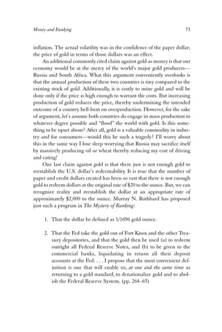 Money and Banking 73 
inflation. The actual volatility was in the confidence of the paper dollar; 
the price of gold in terms of those dollars was an effect. 
An additional commonly cited claim against gold as money is that our 
economy would be at the mercy of the world’s major gold producers— 
Russia and South Africa. What this argument conveniently overlooks is 
that the annual production of these two countries is tiny compared to the 
existing stock of gold. Additionally, it is costly to mine gold and will be 
done only if the price is high enough to warrant the costs. But increasing 
production of gold reduces the price, thereby undermining the intended 
outcome of a country hell-bent on overproduction. However, for the sake 
of argument, let’s assume both countries do engage in mass production to 
whatever degree possible and “flood” the world with gold. Is this some-thing 
to be upset about? After all, gold is a valuable commodity in indus-try 
and for consumers—would this be such a tragedy? I’ll worry about 
this in the same way I lose sleep worrying that Russia may sacrifice itself 
by massively producing oil or wheat thereby reducing my cost of driving 
and eating! 
One last claim against gold is that there just is not enough gold to 
reestablish the U.S. dollar’s redeemability. It is true that the number of 
paper and credit dollars created has been so vast that there is not enough 
gold to redeem dollars at the original rate of $20 to the ounce. But, we can 
recognize reality and reestablish the dollar at an appropriate rate of 
approximately $2,000 to the ounce. Murray N. Rothbard has proposed 
just such a program in The Mystery of Banking: 
1. That the dollar be defined as 1/1696 gold ounce. 
2. That the Fed take the gold out of Fort Knox and the other Trea-sury 
depositories, and that the gold then be used (a) to redeem 
outright all Federal Reserve Notes, and (b) to be given to the 
commercial banks, liquidating in return all their deposit 
accounts at the Fed. . . . I propose that the most convenient def-inition 
is one that will enable us, at one and the same time as 
returning to a gold standard, to denationalize gold and to abol-ish 
the Federal Reserve System. (pp. 264–65) 
 