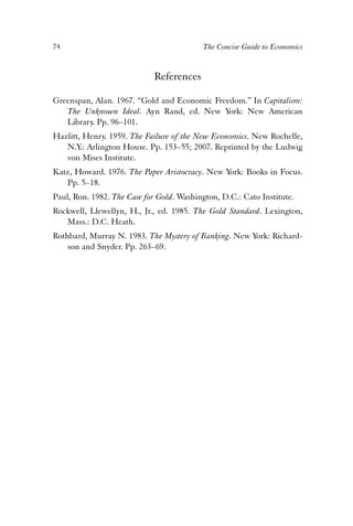 74 The Concise Guide to Economics 
References 
Greenspan, Alan. 1967. “Gold and Economic Freedom.” In Capitalism: 
The Unknown Ideal. Ayn Rand, ed. New York: New American 
Library. Pp. 96–101. 
Hazlitt, Henry. 1959. The Failure of the New Economics. New Rochelle, 
N.Y.: Arlington House. Pp. 153–55; 2007. Reprinted by the Ludwig 
von Mises Institute. 
Katz, Howard. 1976. The Paper Aristocracy. New York: Books in Focus. 
Pp. 5–18. 
Paul, Ron. 1982. The Case for Gold. Washington, D.C.: Cato Institute. 
Rockwell, Llewellyn, H., Jr., ed. 1985. The Gold Standard. Lexington, 
Mass.: D.C. Heath. 
Rothbard, Murray N. 1983. The Mystery of Banking. New York: Richard-son 
and Snyder. Pp. 263–69. 
 