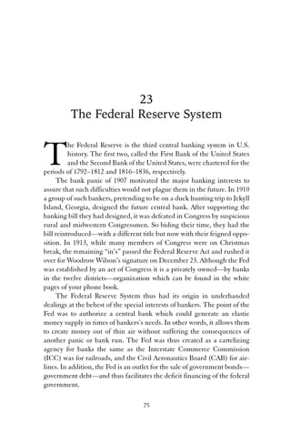 23 
The Federal Reserve System 
The Federal Reserve is the third central banking system in U.S. 
history. The first two, called the First Bank of the United States 
and the Second Bank of the United States, were chartered for the 
periods of 1792–1812 and 1816–1836, respectively. 
The bank panic of 1907 motivated the major banking interests to 
assure that such difficulties would not plague them in the future. In 1910 
a group of such bankers, pretending to be on a duck hunting trip to Jekyll 
Island, Georgia, designed the future central bank. After supporting the 
banking bill they had designed, it was defeated in Congress by suspicious 
rural and midwestern Congressmen. So biding their time, they had the 
bill reintroduced—with a different title but now with their feigned oppo-sition. 
In 1913, while many members of Congress were on Christmas 
break, the remaining “in’s” passed the Federal Reserve Act and rushed it 
over for Woodrow Wilson’s signature on December 23. Although the Fed 
was established by an act of Congress it is a privately owned—by banks 
in the twelve districts—organization which can be found in the white 
pages of your phone book. 
The Federal Reserve System thus had its origin in underhanded 
dealings at the behest of the special interests of bankers. The point of the 
Fed was to authorize a central bank which could generate an elastic 
money supply in times of bankers’s needs. In other words, it allows them 
to create money out of thin air without suffering the consequences of 
another panic or bank run. The Fed was thus created as a cartelizing 
agency for banks the same as the Interstate Commerce Commission 
(ICC) was for railroads, and the Civil Aeronautics Board (CAB) for air-lines. 
In addition, the Fed is an outlet for the sale of government bonds— 
government debt—and thus facilitates the deficit financing of the federal 
government. 
75 
 