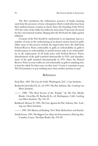 76 The Concise Guide to Economics 
The Fed coordinates the inflationary practices of banks, keeping 
each from the pressures of note redemption which would otherwise keep 
their artificial money creation in check. Since the founding of the Fed in 
1913 the value of the dollar has fallen by more than 95 percent! So much 
for the conventional wisdom alleging that the Fed leads the fight against 
inflation. 
Creation of the Fed should be understood as an important step in a 
number of steps in the undermining of an honest money based on gold. 
Other steps in this process include the legal tender laws; the shift from 
Federal Reserve Notes redeemable in gold, to redeemability in gold or 
lawful money, to redeemability in lawful money only, to no redeemabil-ity 
at all; replacement of all bank notes with Federal Reserve Notes; 
abandonment of the gold standard domestically in 1933; and abandon-ment 
of the gold standard internationally in 1971. Since the Federal 
Reserve Notes in your wallet are not redeemable in gold or anything else, 
it must be asked: In what sense are they notes? A note is a promise to pay. 
The Fed promises to pay nothing more than another promise to pay! 
References 
Paul, Ron. 1982. The Case for Gold. Washington, D.C.: Cato Institute. 
Rockwell, Llewellyn H., Jr., ed. 1993. The Fed. Auburn, Ala.: Ludwig von 
Mises Institute. 
——. 1988. “The Real Secrets of the Temple.” In The Free Market 
Reader. Llewellyn H. Rockwell, Jr., ed. Burlingame, Calif.: Ludwig 
von Mises Institute. Pp. 116–22. 
Rothbard, Murray N. 1994. The Case Against the Fed. Auburn, Ala.: Lud-wig 
von Mises Institute. 
——. 1983. The Mystery of Banking. New York: Richardson and Snyder. 
Schiff, Irwin. 1976. The Biggest Con: How the Government is Fleecing You. 
Camden, Conn.: Freedom Books. Pp. 254–89. 
 