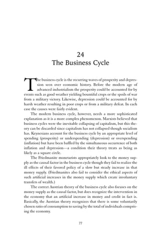 24 
The Business Cycle 
The business cycle is the recurring waves of prosperity and depres-sion 
seen over economic history. Before the modern age of 
advanced industrialism the prosperity could be accounted for by 
events such as good weather yielding bountiful crops or the spoils of war 
from a military victory. Likewise, depression could be accounted for by 
harsh weather resulting in poor crops or from a military defeat. In each 
case the causes were fairly evident. 
The modern business cycle, however, needs a more sophisticated 
explanation as it is a more complex phenomenon. Marxists believed that 
business cycles were the inevitable collapsing of capitalism, but this the-ory 
can be discarded since capitalism has not collapsed though socialism 
has. Keynesians account for the business cycle by an appropriate level of 
spending (prosperity) or underspending (depression) or overspending 
(inflation) but have been baffled by the simultaneous occurrence of both 
inflation and depression—a condition their theory treats as being as 
likely as a square circle. 
The Friedmanite monetarists appropriately look to the money sup-ply 
as the causal factor in the business cycle though they fail to realize the 
ill effects of their favored policy of a slow but steady increase in that 
money supply. (Friedmanites also fail to consider the ethical aspects of 
such artificial increases in the money supply which create involuntary 
transfers of wealth.) 
The correct Austrian theory of the business cycle also focuses on the 
money supply as the causal factor, but does recognize the intervention in 
the economy that an artificial increase in money and credit in fact is. 
Basically, the Austrian theory recognizes that there is some voluntarily 
chosen ratio of consumption to saving by the total of individuals compris-ing 
the economy. 
77 
 