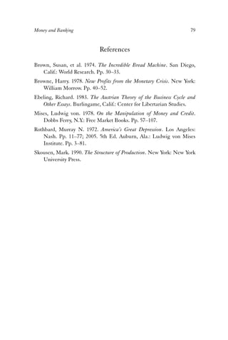 Money and Banking 79 
References 
Brown, Susan, et al. 1974. The Incredible Bread Machine. San Diego, 
Calif.: World Research. Pp. 30–33. 
Browne, Harry. 1978. New Profits from the Monetary Crisis. New York: 
William Morrow. Pp. 40–52. 
Ebeling, Richard. 1983. The Austrian Theory of the Business Cycle and 
Other Essays. Burlingame, Calif.: Center for Libertarian Studies. 
Mises, Ludwig von. 1978. On the Manipulation of Money and Credit. 
Dobbs Ferry, N.Y.: Free Market Books. Pp. 57–107. 
Rothbard, Murray N. 1972. America’s Great Depression. Los Angeles: 
Nash. Pp. 11–77; 2005. 5th Ed. Auburn, Ala.: Ludwig von Mises 
Institute. Pp. 3–81. 
Skousen, Mark. 1990. The Structure of Production. New York: New York 
University Press. 
 