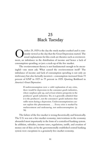 25 
Black Tuesday 
October 29, 1929 is the day the stock market crashed and is com-monly 
viewed as the day that the Great Depression started. The 
usual explanations for this crash are theories such as overinvest-ment, 
an imbalance in the distribution of income and hence a lack of 
consumption spending, or just a crack-up of the free market. 
The overinvestment theory is not fundamental enough to be mean-ingful— 
one must ask: What caused the overinvestment itself? The 
imbalance of income and lack of consumption spending is not only an 
irrelevancy but also factually incorrect—consumption increased from 73 
percent of GNP in 1925 to 75 percent in 1929. Quoting Rothbard in 
America’s Great Depression: 
If underconsumption were a valid explanation of any crisis, 
there would be depression in the consumer goods industries, 
where surpluses pile up, and at least relative prosperity in the 
producers’ goods industries. Yet, it is generally admitted that 
it is the producers’, not the consumers’ goods industries that 
suffer most during a depression. Underconsumptionism can-not 
explain this phenomenon. . . . Every crisis is marked by 
malinvestment and undersaving, not underconsumption. (p. 
58) 
The failure of the free market is wrong theoretically and historically. 
The U.S. was not a free-market economy; interventions in the economy 
abounded most importantly in the form of a centralized banking system. 
In addition, subsidies, income taxes, regulations, tariffs, and creation of 
money out of thin air by the governmentally established central banking 
system were exceptions to a genuinely free-market economy. 
81 
 