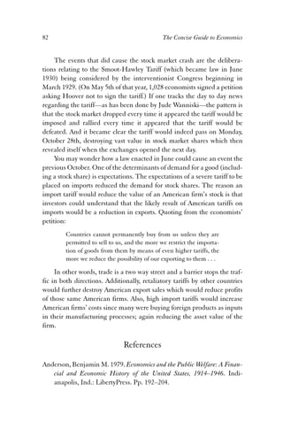 82 The Concise Guide to Economics 
The events that did cause the stock market crash are the delibera-tions 
relating to the Smoot-Hawley Tariff (which became law in June 
1930) being considered by the interventionist Congress beginning in 
March 1929. (On May 5th of that year, 1,028 economists signed a petition 
asking Hoover not to sign the tariff.) If one tracks the day to day news 
regarding the tariff—as has been done by Jude Wanniski—the pattern is 
that the stock market dropped every time it appeared the tariff would be 
imposed and rallied every time it appeared that the tariff would be 
defeated. And it became clear the tariff would indeed pass on Monday, 
October 28th, destroying vast value in stock market shares which then 
revealed itself when the exchanges opened the next day. 
You may wonder how a law enacted in June could cause an event the 
previous October. One of the determinants of demand for a good (includ-ing 
a stock share) is expectations. The expectations of a severe tariff to be 
placed on imports reduced the demand for stock shares. The reason an 
import tariff would reduce the value of an American firm’s stock is that 
investors could understand that the likely result of American tariffs on 
imports would be a reduction in exports. Quoting from the economists’ 
petition: 
Countries cannot permanently buy from us unless they are 
permitted to sell to us, and the more we restrict the importa-tion 
of goods from them by means of even higher tariffs, the 
more we reduce the possibility of our exporting to them . . . 
In other words, trade is a two way street and a barrier stops the traf-fic 
in both directions. Additionally, retaliatory tariffs by other countries 
would further destroy American export sales which would reduce profits 
of those same American firms. Also, high import tariffs would increase 
American firms’ costs since many were buying foreign products as inputs 
in their manufacturing processes; again reducing the asset value of the 
firm. 
References 
Anderson, Benjamin M. 1979. Economics and the Public Welfare: A Finan-cial 
and Economic History of the United States, 1914–1946. Indi-anapolis, 
Ind.: LibertyPress. Pp. 192–204. 
 