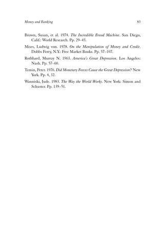 Money and Banking 83 
Brown, Susan, et al. 1974. The Incredible Bread Machine. San Diego, 
Calif.: World Research. Pp. 29–43. 
Mises, Ludwig von. 1978. On the Manipulation of Money and Credit. 
Dobbs Ferry, N.Y.: Free Market Books. Pp. 57–107. 
Rothbard, Murray N. 1963. America’s Great Depression. Los Angeles: 
Nash. Pp. 57–60. 
Temin, Peter. 1976. Did Monetary Forces Cause the Great Depression? New 
York. Pp. 4, 32. 
Wanniski, Jude. 1983. The Way the World Works. New York: Simon and 
Schuster. Pp. 139–51. 
 