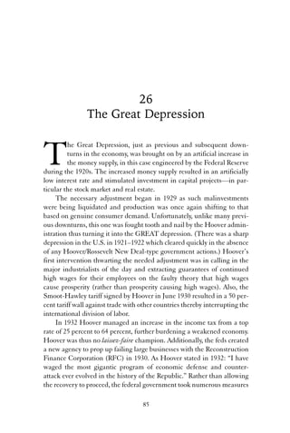 26 
The Great Depression 
The Great Depression, just as previous and subsequent down-turns 
in the economy, was brought on by an artificial increase in 
the money supply, in this case engineered by the Federal Reserve 
during the 1920s. The increased money supply resulted in an artificially 
low interest rate and stimulated investment in capital projects—in par-ticular 
the stock market and real estate. 
The necessary adjustment began in 1929 as such malinvestments 
were being liquidated and production was once again shifting to that 
based on genuine consumer demand. Unfortunately, unlike many previ-ous 
downturns, this one was fought tooth and nail by the Hoover admin-istration 
thus turning it into the GREAT depression. (There was a sharp 
depression in the U.S. in 1921–1922 which cleared quickly in the absence 
of any Hoover/Rossevelt New Deal-type government actions.) Hoover’s 
first intervention thwarting the needed adjustment was in calling in the 
major industrialists of the day and extracting guarantees of continued 
high wages for their employees on the faulty theory that high wages 
cause prosperity (rather than prosperity causing high wages). Also, the 
Smoot-Hawley tariff signed by Hoover in June 1930 resulted in a 50 per-cent 
tariff wall against trade with other countries thereby interrupting the 
international division of labor. 
In 1932 Hoover managed an increase in the income tax from a top 
rate of 25 percent to 64 percent, further burdening a weakened economy. 
Hoover was thus no laissez-faire champion. Additionally, the feds created 
a new agency to prop up failing large businesses with the Reconstruction 
Finance Corporation (RFC) in 1930. As Hoover stated in 1932: “I have 
waged the most gigantic program of economic defense and counter-attack 
ever evolved in the history of the Republic.” Rather than allowing 
the recovery to proceed, the federal government took numerous measures 
85 
 