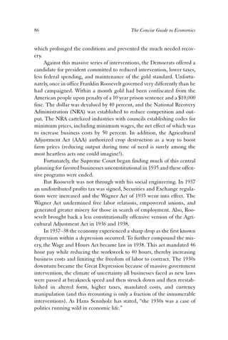 86 The Concise Guide to Economics 
which prolonged the conditions and prevented the much needed recov-ery. 
Against this massive series of interventions, the Democrats offered a 
candidate for president committed to reduced intervention, lower taxes, 
less federal spending, and maintenance of the gold standard. Unfortu-nately, 
once in office Franklin Roosevelt governed very differently than he 
had campaigned. Within a month gold had been confiscated from the 
American people upon penalty of a 10 year prison sentence and a $10,000 
fine. The dollar was devalued by 40 percent, and the National Recovery 
Administration (NRA) was established to reduce competition and out-put. 
The NRA cartelized industries with councils establishing codes for 
minimum prices, including minimum wages, the net effect of which was 
to increase business costs by 50 percent. In addition, the Agricultural 
Adjustment Act (AAA) authorized crop destruction as a way to boost 
farm prices (reducing output during time of need is surely among the 
most heartless acts one could imagine!). 
Fortunately, the Supreme Court began finding much of this central 
planning for favored businesses unconstitutional in 1935 and these offen-sive 
programs were ended. 
But Roosevelt was not through with his social engineering. In 1937 
an undistributed profits tax was signed, Securities and Exchange regula-tions 
were increased and the Wagner Act of 1935 went into effect. The 
Wagner Act undermined free labor relations, empowered unions, and 
generated greater misery for those in search of employment. Also, Roo-sevelt 
brought back a less constitutionally offensive version of the Agri-cultural 
Adjustment Act in 1936 and 1938. 
In 1937–38 the economy experienced a sharp drop as the first known 
depression within a depression occurred. To further compound the mis-ery, 
the Wage and Hours Act became law in 1938. This act mandated 46 
hour pay while reducing the workweek to 40 hours, thereby increasing 
business costs and limiting the freedom of labor to contract. The 1930s 
downturn became the Great Depression because of massive government 
intervention, the climate of uncertainty all businesses faced as new laws 
were passed at breakneck speed and then struck down and then reestab-lished 
in altered form, higher taxes, mandated costs, and currency 
manipulation (and this recounting is only a fraction of the innumerable 
interventions). As Hans Sennholz has stated, “the 1930s was a case of 
politics running wild in economic life.” 
 