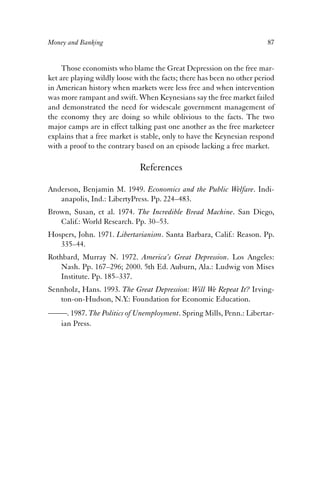 Money and Banking 87 
Those economists who blame the Great Depression on the free mar-ket 
are playing wildly loose with the facts; there has been no other period 
in American history when markets were less free and when intervention 
was more rampant and swift. When Keynesians say the free market failed 
and demonstrated the need for widescale government management of 
the economy they are doing so while oblivious to the facts. The two 
major camps are in effect talking past one another as the free marketeer 
explains that a free market is stable, only to have the Keynesian respond 
with a proof to the contrary based on an episode lacking a free market. 
References 
Anderson, Benjamin M. 1949. Economics and the Public Welfare. Indi-anapolis, 
Ind.: LibertyPress. Pp. 224–483. 
Brown, Susan, et al. 1974. The Incredible Bread Machine. San Diego, 
Calif.: World Research. Pp. 30–53. 
Hospers, John. 1971. Libertarianism. Santa Barbara, Calif.: Reason. Pp. 
335–44. 
Rothbard, Murray N. 1972. America’s Great Depression. Los Angeles: 
Nash. Pp. 167–296; 2000. 5th Ed. Auburn, Ala.: Ludwig von Mises 
Institute. Pp. 185–337. 
Sennholz, Hans. 1993. The Great Depression: Will We Repeat It? Irving-ton- 
on-Hudson, N.Y.: Foundation for Economic Education. 
——. 1987. The Politics of Unemployment. Spring Mills, Penn.: Libertar-ian 
Press. 
 