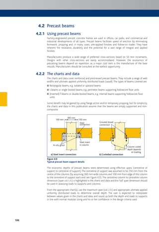 106
Precast beams
Using precast beams
Factory-engineered precast concrete frames are used in offices, car parks, and commercial and
industrial developments of all types. Precast beams facilitate speed of erection by eliminating
formwork, propping and, in many cases, site-applied finishes and follow-on trades. They have
inherent fire resistance, durability and the potential for a vast range of integral and applied
finishes.
Manufacturers produce a wide range of preferred cross-sections based on 50 mm increments.
Designs with other cross-sections are easily accommodated. However, the economics of
precasting beams depend on repetition, as a major cost item is the manufacture of the base
moulds. Manufacturers should be consulted at the earliest opportunity.
The charts and data
The charts and data cover reinforced and prestressed precast beams.They include a range of web
widths and ultimate applied uniformly distributed loads (uaudl). The types of beams covered are:
Rectangular beams, e.g. isolated or upstand beams
L-beams or single booted beams, e.g. perimeter beams supporting hollowcore floor units
(Inverted) T-beams or double booted beams, e.g. internal beams supporting hollowcore floor
units
Some benefit may be gained by using flange action and/or temporary propping, but for simplicity,
the charts and data in this publication assume that the beams are simply supported and non-
composite.
Steel insert
in columnIn-situ grout
a) Steel insert connection
Steel
connection
300 mm
100 mm 100 mm
Grouted dowel
connection
Column corbel
depth depends
on loading
b) Corbelled connection
Figure 4.D
Typical precast beam support details
The economic depths of precast beams were determined using effective spans (centreline of
support to centreline of support).The centreline of support was assumed to be 250 mm from the
centre of the columns (by assuming 300 mm wide columns and 100 mm from edge of the column
to the centreline of support each end: see Figure 4.D).The centreline column to centreline column
dimension (span col. c/c) is highlighted in the charts and data and this‘full’ span dimension should
be used in assessing loads to supports and columns.
From the appropriate chart(s), use the maximum span (col. c/c) and appropriate ultimate applied
uniformly distributed loads to determine overall depth. The user is expected to interpolate
between values given in the charts and data, and round up both the depth and loads to supports
in line with normal modular sizing and his or her confidence in the design criteria used.
4.2
4.2.1
4.2.2
 