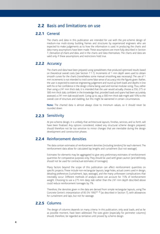 4
Basis and limitations on use
General
The charts and data in this publication are intended for use with the pre-scheme design of
medium-rise multi-storey building frames and structures by experienced engineers who are
expected to make judgements as to how the information is used. In producing the charts and
data many assumptions have been made.These assumptions are more fully described in Section
7, Derivation of charts and data, and in the charts and data themselves. The charts and data are
valid only if these assumptions and restrictions hold true.
Accuracy
The charts and data have been prepared using spreadsheets that produced optimised results based
on theoretical overall costs (see Section 7.1.1). Increments of 1 mm depth were used to obtain
smooth curves for the charts (nonetheless some manual smoothing was necessary).The use of 1
mm increments is not intended to instil some false sense of accuracy into the figures given. Rather,
the user is expected to exercise engineering judgement and round up both loads and depths in line
with his or her confidence in the design criteria being used and normal modular sizing.Thus, rather
than using a 241 mm thick slab, it is intended that the user would actually choose a 250, 275 or
300 mm thick slab, confident in the knowledge that, provided loads and spans had been accurately
assessed, a 241 mm slab would work.Going up to, say, a 300 mm thick slab might add 10% to the
overall cost of structure and cladding, but this might be warranted in certain circumstances.
Note: The charted data is almost always close to minimum values, so it should never be
rounded down.
Sensitivity
At pre-scheme design, it is unlikely that architectural layouts, finishes, services, and so forth, will
have been finalised. Any options considered, indeed any structural scheme designs prepared,
should therefore not be too sensitive to minor changes that are inevitable during the design
development and construction phases.
Reinforcement densities
The data contain estimates of reinforcement densities (including tendons) for each element.The
reinforcement data allow for calculated lap lengths and curtailment (but not wastage).
Estimates for elements may be aggregated to give very preliminary estimates of reinforcement
quantities for comparative purposes only.They should be used with great caution (and definitely
should not be used for contractual estimates of tonnages).
Many factors beyond the scope of this publication can affect reinforcement quantities on
specific projects.These include non-rectangular layouts, large holes, actual covers used in design,
detailing preferences (curtailment, laps, wastage), and the many unforeseen complications that
inevitably occur. Different methods of analysis alone can account for 15% of reinforcement
weight. Choosing to use a 275 mm deep slab rather than the 241 mm depth described above
could reduce reinforcement tonnages by 7%.
Therefore, the densities given in the data are derived from simple rectangular layouts, using The
Concrete Centre’s interpretation of BS EN 1992[2, 3] (as described in Section 7), with allowances
for curtailment and laps, but not for wastage.
Columns
The design of columns depends on many criteria. In this publication, only axial loads, and as far
as possible moment, have been addressed. The sizes given (especially for perimeter columns)
should, therefore, be regarded as tentative until proved by scheme design.
2.2
2.2.1
2.2.2
2.2.3
2.2.4
2.2.5
 
