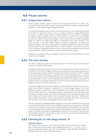 118
Precast columns
Using precast columns
Precast columns facilitate speed of erection by eliminating formwork and, in many cases,
site-applied finishes and follow-on trades. They have inherent fire resistance, durability and the
potential for a vast range of integral and applied finishes.
In multi-storey buildings, precast columns are often precast three or four storeys high, typically
up to 600 mm square. The maximum sizes are usually dictated by craneage. Where splices
are required in taller buildings, these are normally located at or near points of contraflexure.
In smaller buildings typical precast column sizes are 300 mm square for two-storey buildings
and 350 mm square for three-storey buildings. Smaller columns may be possible using higher
grades of concrete and higher percentages of reinforcement than those indicated in the
charts and data. In such cases reference should be made to manufacturers, as handling and
connections, details of which are usually specific to individual manufacturers, may make smaller
sections difficult to use. Manufacturers tend to produce preferred cross-sections based on
50 mm increments. Nonetheless, designs with other cross-sections and bespoke finishes are easily
accommodated; for instance, corbels are common in precast concrete car parks.
The economics of precast construction depends on repetition. As far as possible, the same section
should be used throughout.
The charts and data
The column charts give square sizes against axial load for internal, edge and corner braced
columns, for a range of steel contents.
Knowing the total ultimate axial load (NEd), the size of internal columns can be derived from a
load:size chart.The charts for edge and corner columns operate on total ultimate axial load (NEd)
and 1st order design moments about the z direction (Mz). Please note that the 1st order moment,
M, used should never be less than Mmin indicated on the moment:load charts. (Mmin = 0.02 NEd
to allow for imperfections.) The ultimate axial load (NEd) should be calculated from first principles
for the lowest level of column under consideration (see Section 8.4). However, it may suffice to
estimate the load in accordance with Section 2.7 by summing the reactions of beams and self-
weight of columns at each level; see Section 2.11.4.
The charts for edge and corner columns operate in a similar fashion to those for in-situ columns
except that the user is expected to determine the 1st order design moment, M, from the
eccentricity moment, eV; (see Section 4.3.3). The load:size chart for internal columns, Figure 4.19a,
assumes ‘normal’ moments, i.e. equal adjacent spans in each direction. As an alternative, where
the moment is eccentric, internal sizes may be estimated from the moment:load chart, Figure 4.19b.
Some iteration on the design moment may be required. The charts and data for edge columns
assume roughly equal spans in the direction parallel with the edge. If these spans are unequal by
more than, say, 15%, consider treating edge columns as corner columns.
The user is expected to interpolate between values given in the charts and data and round up both
the load and size derived in line with normal modular sizing and his or her confidence in the design
criteria used. The thickness of any specialist finishes required should be added to the sizes given.
Column design depends on ultimate axial load and ultimate design moment. Design moments are
specific to a project and should not be generalised. The sizes of columns shown in the charts and
data should be considered as being indicative only, until they can be confirmed at scheme design
by a specialist engineer or contractor.
Estimating the 1st order design moment, M
Internal columns
The load:size chart and data for internal columns assume nominal moments only, i.e. equal
beam or slab spans and equal loads in each orthogonal direction (i.e. ly1 = ly2 and lz1 = lz2). If
spans are unequal by more than, say, 10%, then the design moment should be calculated and
the load:moment chart, Figure 4.19b, should be used.
4.3
4.3.1
4.3.2
4.3.3
 