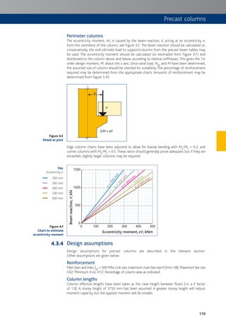 119
Precast columns
Perimeter columns
The eccentricity moment, eV, is caused by the beam reaction, V, acting at an eccentricity, e,
from the centreline of the column, see Figure 4.E. The beam reaction should be calculated or,
conservatively, the end ultimate load to support/columns from the precast beam tables may
be used. The eccentricity moment should be calculated (or estimated from Figure 4.F) and
distributed to the column above and below according to relative stiffnesses. This gives the 1st
order design moment, M, about the z axis. Once axial load, NEd and M have been determined,
the assumed size of column should be checked for suitability.The percentage of reinforcement
required may be determined from the appropriate charts. Amounts of reinforcement may be
determined from Figure 3.45.
V
SM = eV
e
Edge column charts have been adjusted to allow for biaxial bending with My/Mz = 0.2, and
corner columns with My/Mz = 0.5.These ratios should generally prove adequate, but if they are
exceeded, slightly larger columns may be required.
0
0
500
1000
1500
e=
200m
m
e
=
300
m
m
e =
400 m
m
e =
500 mm
e = 600 mm
100 200 300 400 500
Beamreaction,V,kN
Eccentricity moment, eV, kNm
Design assumptions
Design assumptions for precast columns are described in the relevant section.
Other assumptions are given below.
Reinforcement
Main bars and links: fyk = 500 MPa. Link size, maximum main bar size/4 (min. H8). Maximum bar size
H32. Minimum 4 no. H12. Percentage of column area as indicated.
Column lengths
Column effective lengths have been taken as the clear height between floors (i.e. a K factor
of 1.0). A storey height of 3750 mm has been assumed. A greater storey height will reduce
moment capacity, but the applied moment will be smaller.
Figure 4.E
Detail at joint
Figure 4.F
Chart to estimate
eccentricity moment
Key
Eccentricity, e
200 mm
300 mm
400 mm
500 mm
600 mm
4.3.4
 