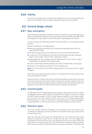 5
Stability
One of the main design criteria is stability. This handbook does not cover lateral stability, and
presumes that stability will be provided by independent means (e.g. by shear walls).
General design criteria
Basic assumptions
Spans are defined as being from centreline of support to centreline of support.Although square
bays are to be preferred on grounds of economy, architectural requirements will usually dictate
the arrangement of floor layouts and the positioning of supporting walls and columns.
In terms of analysis, the following assumptions have been made for in-situ and post-tensioned
elements:
Slabs are supported on knife edge supports.■
Beams are supported by, and frame into, minimally sized supporting columns (250 mm■
square above and below).
Flat slabs are supported by columns below only; column sizes as noted with the data.■
A maximum of 15% redistribution of moments at internal supports has been undertaken.■
(Beyond 15% the tables in BS EN 1992–1–2[3] become invalid.)
Load arrangements are in accordance with the National Annex to BS EN 1992–1–1[2a] i.e.■
variable actions are applied on all or alternate spans.
Loads are substantially uniformly distributed over single or multiple (three or more) spans.■
Variations in span length do not exceed 15% of the longest span.■
Note: The more onerous of BS EN 1990 loading Expressions (6.10a) and (6.10b) is applied
throughout.
Fixed values for c2 (quasi-permanent proportion of imposed load) have been assumed. These
values are detailed in Section 8.1.
Particular attention is drawn to the need to resolve lateral stability, and the layout of stair and
service cores, which can have a dramatic effect on the position of vertical supports. Service core
floors tend to have large holes, greater loads, but smaller spans than the main area of floor slab.
Designs for the core and main floor should at least be compatible with each other.
Concrete grades
Concrete grade C30/37 has generally been used to generate data, apart from those for precast
or prestressed members, where C40/50 was deemed more suitable. At the time of writing,
BS 8500[4] specifies a grade C32/40 for certain exposure conditions, but the authors expect
this to revert to the more standard C30/37 at the end of the overlap period between
BS 8110[5] and Parts 1–1 and 2–1 of Eurocode 2[2,3]. For exposure class XC1, lower concrete grades
are permitted (down to C20/25), but the use of C30/37 will normally prove more economic.
Maximum spans
The charts and data should be interrogated at the maximum span of the member under
consideration. Multiple-span continuous members are assumed to have equal spans with the
end span being critical.
Often the spans will not be equal. The recommended use of the charts and data should
therefore be restricted to spans that do not differ by more than 15% of the longest span.
Nonetheless, the charts and data can be used beyond this limit, but with caution. Where end
spans exceed inner spans by more than 15%, sizes should be increased to allow for, perhaps,
10% increase in moments. Conversely, where the outer spans are more than 15% shorter, sizes
2.2.6
2.3
2.3.1
2.3.2
2.3.3
Using the charts and data
 