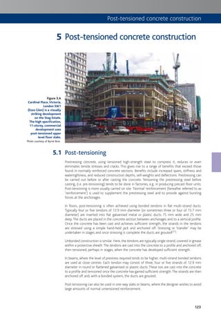 123
Post-tensioned concrete construction
Post-tensioning
Prestressing concrete, using tensioned high-strength steel to compress it, reduces or even
eliminates tensile stresses and cracks. This gives rise to a range of benefits that exceed those
found in normally reinforced concrete sections. Benefits include increased spans, stiffness and
watertightness, and reduced construction depths, self-weights and deflections. Prestressing can
be carried out before or after casting the concrete. Tensioning the prestressing steel before
casting, (i.e. pre-tensioning) tends to be done in factories, e.g. in producing precast floor units.
Post-tensioning is more usually carried on site. ‘Normal’ reinforcement (hereafter referred to as
‘reinforcement’) is used to supplement the prestressing steel and to provide against bursting
forces at the anchorages.
In floors, post-tensioning is often achieved using bonded tendons in flat multi-strand ducts.
Typically four or five tendons of 12.9 mm diameter (or sometimes three or four of 15.7 mm
diameter) are inserted into flat galvanised metal or plastic ducts 75 mm wide and 25 mm
deep.The ducts are placed in the concrete section between anchorages and to a vertical profile.
Once the concrete has been cast and achieves sufficient strength, the strands in the tendons
are stressed using a simple hand-held jack and anchored off. Stressing or ‘transfer’ may be
undertaken in stages and once stressing is complete the ducts are grouted[21].
Unbonded construction is similar. Here, the tendons are typically single strand, covered in grease
within a protective sheath.The tendons are cast into the concrete to a profile and anchored off,
then tensioned, perhaps in stages, when the concrete has developed sufficient strength.
In beams, where the level of prestress required tends to be higher, multi-strand bonded tendons
are used at close centres. Each tendon may consist of three, four or five strands of 12.9 mm
diameter in round or flattened galvanised or plastic ducts. These too are cast into the concrete
to a profile and tensioned once the concrete has gained sufficient strength.The strands are then
anchored off and, with a bonded system, the ducts are grouted.
Post-tensioning can also be used in one-way slabs or beams, where the designer wishes to avoid
large amounts of normal untensioned reinforcement.
Figure 5.A
Cardinal Place,Victoria,
London SW1
(Esso Glen) is a visually
striking development
on the Stag Estate.
The high specification,
11-storey, commercial
development uses
post-tensioned upper
level floor slabs.
Photo courtesy of Byrne Bros
5
5.1
Post-tensioned concrete construction
 