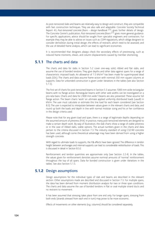 124
As post-tensioned slabs and beams are relatively easy to design and construct, they are compatible
with fast construction techniques. They are also safe and adaptable. Concrete Society Technical
Report 43, Post-tensioned concrete floors – design handbook [22], gives further details of design.
The Concrete Centre’s publication, Post-tensioned concrete floors [21] gives more general guidance.
For specific applications, advice should be sought from specialist engineers and contractors. For
example they may be able to advise on issues such as: CDM regulations, which oblige designers to
consider demolition during initial design; the effects of restraint, which need to be assessed; and
the use of detailed frame analysis, which can lead to significant economies.
It is recommended that designers always check the secondary effects of prestressing, such as
induced frame moments, shears, and column displacements caused by member shortening.
The charts and data
The charts and data for slabs in Section 5.2 cover one-way solid, ribbed and flat slabs, and
assume the use of bonded tendons. They give depths and other data against spans for a range of
characteristic imposed loads. An allowance of 1.5 kN/m2 has been made for superimposed dead
loads (SDL). The charts and data assume frame action with nominal 250 mm square columns at
supports. Data for unbonded construction is given under Variations in the tables (see also Section
5.1.5).
The first set of charts for post-tensioned beams in Section 5.3 assumes 1000 mm wide rectangular
beams with no flange action. Rectangular beams with other web widths can be investigated on a
pro-rata basis. Charts and data for 2400 mm wide T-beams are also presented. These assume full
flange action. The beam charts ‘work’ on ultimate applied uniformly distributed loads (uaudl) in
kN/m. The user must calculate or estimate this line load for each beam considered (see Section
8.3).The user is expected to interpolate between values given in the relevant charts and data, and
round up both the loads and depth in line with normal modular sizing and his or her confidence
in the design criteria used.
Please note that for any given load and span, there is a range of legitimate depths depending on
the assumed amount of prestress (P/A). In practice, many post-tensioned elements are designed to
make a certain depth work. By way of illustration, the slab charts show a range of viable prestress
or in the case of ribbed slabs, viable options. The actual numbers given in the charts and data
pertain to the criteria discussed in Section 7.3. The industry standard of using C32/40 concrete
has been used, although some theoretical advantage may have been derived from using a higher
strength concrete.
With regard to ultimate loads to supports, the PD effects have been ignored.The difference in tendon
height between anchorages and internal supports can lead to considerable redistribution of loads.This
is discussed in detail in Section 8.3.2.
Reinforcement and tendon quantities are approximate only (see Section 2.2.4). In the tables,
the values given for reinforcement densities assume nominal amounts of ‘normal’ reinforcement
throughout the top of all spans. Data for bonded construction is given under Variations in the
tables. See also Section 5.1.5.
Design assumptions
Design assumptions for the individual types of slab and beams are described in the relevant
section. Other assumptions made are described and discussed in Section 7.3. For multiple spans,
the data has been derived from moment distribution analysis for two or three span conditions.
The charts and data assume the use of bonded tendons in flat or oval multiple strand ducts and
no restraint to movement.
It has been assumed that stressing takes place from one end only. For longer spans, stressing from
both ends (strands stressed from each end in turn) may prove to be more economic.
Effects of movements on other elements (e.g. columns) should be considered separately.
5.1.1
5.1.2
 