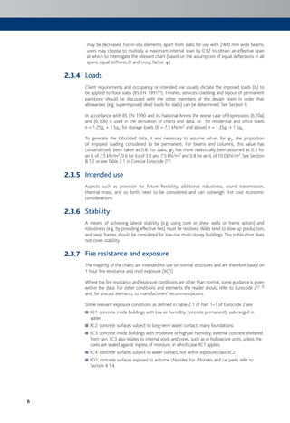6
may be decreased. For in-situ elements, apart from slabs for use with 2400 mm wide beams,
users may choose to multiply a maximum internal span by 0.92 to obtain an effective span
at which to interrogate the relevant chart (based on the assumption of equal deflections in all
spans, equal stiffness, EI and creep factor, h).
Loads
Client requirements and occupancy or intended use usually dictate the imposed loads (IL) to
be applied to floor slabs (BS EN 1991[6]). Finishes, services, cladding and layout of permanent
partitions should be discussed with the other members of the design team in order that
allowances (e.g. superimposed dead loads for slabs) can be determined. See Section 8.
In accordance with BS EN 1990 and its National Annex the worse case of Expressions (6.10a)
and (6.10b) is used in the derivation of charts and data, i.e. for residential and office loads
n = 1.25gk + 1.5qk; for storage loads (IL = 7.5 kN/m2 and above) n = 1.35gk + 1.5qk.
To generate the tabulated data, it was necessary to assume values for c2, the proportion
of imposed loading considered to be permanent. For beams and columns, this value has
conservatively been taken as 0.8. For slabs, c2 has more realistically been assumed as 0.3 for
an IL of 2.5 kN/m2, 0.6 for ILs of 5.0 and 7.5 kN/m2 and 0.8 for an IL of 10.0 kN/m2. See Section
8.1.2 or see Table 2.1 in Concise Eurocode 2[7].
Intended use
Aspects such as provision for future flexibility, additional robustness, sound transmission,
thermal mass, and so forth, need to be considered and can outweigh first cost economic
considerations.
Stability
A means of achieving lateral stability (e.g. using core or shear walls or frame action) and
robustness (e.g. by providing effective ties) must be resolved.Walls tend to slow up production,
and sway frames should be considered for low-rise multi-storey buildings.This publication does
not cover stability.
Fire resistance and exposure
The majority of the charts are intended for use on normal structures and are therefore based on
1 hour fire resistance and mild exposure (XC1).
Where the fire resistance and exposure conditions are other than normal, some guidance is given
within the data. For other conditions and elements the reader should refer to Eurocode 2[2, 3]
and, for precast elements, to manufacturers’ recommendations.
Some relevant exposure conditions as defined in table 2.1 of Part 1–1 of Eurocode 2 are:
XC1: concrete inside buildings with low air humidity; concrete permanently submerged in■
water.
XC2: concrete surfaces subject to long-term water contact; many foundations.■
XC3: concrete inside buildings with moderate or high air humidity; external concrete sheltered■
from rain. XC3 also relates to internal voids and cores, such as in hollowcore units, unless the
cores are sealed against ingress of moisture, in which case XC1 applies.
XC4: concrete surfaces subject to water contact, not within exposure class XC2.■
XD1: concrete surfaces exposed to airborne chlorides. For chlorides and car parks refer to■
Section 4.1.4.
2.3.4
2.3.5
2.3.6
2.3.7
 