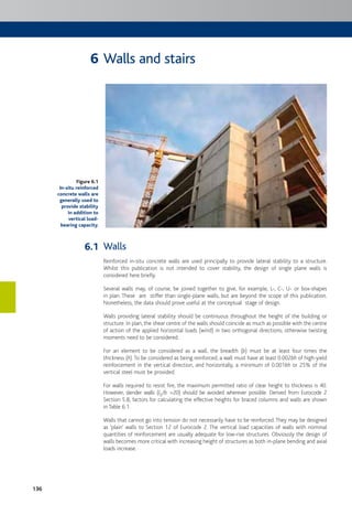 136
Walls and stairs
Walls
Reinforced in-situ concrete walls are used principally to provide lateral stability to a structure.
Whilst this publication is not intended to cover stability, the design of single plane walls is
considered here briefly.
Several walls may, of course, be joined together to give, for example, L-, C-, U- or box-shapes
in plan. These are stiffer than single-plane walls, but are beyond the scope of this publication.
Nonetheless, the data should prove useful at the conceptual stage of design.
Walls providing lateral stability should be continuous throughout the height of the building or
structure. In plan, the shear centre of the walls should coincide as much as possible with the centre
of action of the applied horizontal loads (wind) in two orthogonal directions; otherwise twisting
moments need to be considered.
For an element to be considered as a wall, the breadth (b) must be at least four times the
thickness (h).To be considered as being reinforced, a wall must have at least 0.002bh of high-yield
reinforcement in the vertical direction, and horizontally, a minimum of 0.001bh or 25% of the
vertical steel must be provided.
For walls required to resist fire, the maximum permitted ratio of clear height to thickness is 40.
However, slender walls (l0/b >20) should be avoided wherever possible. Derived from Eurocode 2
Section 5.8, factors for calculating the effective heights for braced columns and walls are shown
in Table 6.1.
Walls that cannot go into tension do not necessarily have to be reinforced. They may be designed
as ‘plain’ walls to Section 12 of Eurocode 2. The vertical load capacities of walls with nominal
quantities of reinforcement are usually adequate for low-rise structures. Obviously the design of
walls becomes more critical with increasing height of structures as both in-plane bending and axial
loads increase.
Figure 6.1
In-situ reinforced
concrete walls are
generally used to
provide stability
in addition to
vertical load-
bearing capacity.
6
6.1
 