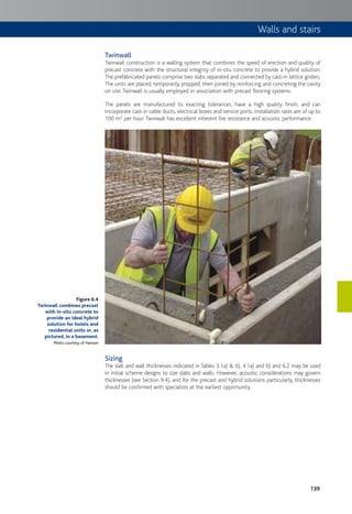 139
Twinwall
Twinwall construction is a walling system that combines the speed of erection and quality of
precast concrete with the structural integrity of in-situ concrete to provide a hybrid solution.
The prefabricated panels comprise two slabs separated and connected by cast-in lattice girders.
The units are placed, temporarily propped, then joined by reinforcing and concreting the cavity
on site. Twinwall is usually employed in association with precast flooring systems.
The panels are manufactured to exacting tolerances, have a high quality finish, and can
incorporate cast-in cable ducts, electrical boxes and service ports. Installation rates are of up to
100 m2 per hour. Twinwall has excellent inherent fire resistance and acoustic performance.
Sizing
The slab and wall thicknesses indicated in Tables 3.1a) & b), 4.1a) and b) and 6.2 may be used
in initial scheme designs to size slabs and walls. However, acoustic considerations may govern
thicknesses (see Section 9.4), and for the precast and hybrid solutions particularly, thicknesses
should be confirmed with specialists at the earliest opportunity.
Figure 6.4
Twinwall combines precast
with in-situ concrete to
provide an ideal hybrid
solution for hotels and
residential units or, as
pictured, in a basement.
Photo courtesy of Hanson
Walls and stairs
 