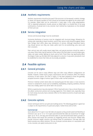 7
Aesthetic requirements
Aesthetic requirements should be discussed. If the structure is to be exposed, a realistic strategy
to obtain the desired standard of finish should be formulated and agreed by the whole team.
For example, ribbed slabs can be constructed in many ways: in-situ using polypropylene,
GRP or expanded polystyrene moulds; precast as ribbed slabs or as double-tees or by using
combinations of precast and in-situ concrete. Each method has implications on the standard
of finish and cost.
Service integration
Services and structural design must be coordinated.
Horizontal distribution of services must be integrated with structural design. Allowances for
ceiling voids, especially at beam locations, and/or floor service voids should be agreed. Above
false ceilings, level soffits allow easy distribution of services. Although downstand beams
may disrupt service runs they can create useful room for air-conditioning units, ducts and
their crossovers.
Main vertical risers will usually require large holes, and special provisions should be made in
core areas.Other holes may be required in other areas of the floor plate to accommodate pipes,
cables, rain water outlets, lighting, air ducts, and so forth. These holes may significantly affect
the design of slabs, e.g. flat slabs with holes adjacent to columns. In any event, procedures must
be established to ensure that holes are structurally acceptable.
Feasible options
General principles
Concrete can be used in many different ways and often many different configurations are
feasible. However, market forces, project requirements and site conditions affect the relative
economics of each option. The chart in Figure 2.2 has been prepared to show the generally
accepted economic ranges of various types of floor under normal conditions.
Minimum material content alone does not necessarily give the best value or most economic
solution in overall terms. Issues such as buildability, repeatability, simplicity, aesthetics, thermal
mass and, notably, speed must all be taken into account.
Whilst a superstructure may only represent 10% of new build costs, it has a critical influence on
the whole construction process and ensuing programme. Time-related costs, especially those
for multi-storey structures, have a dramatic effect on the relative economics of particular types
of construction.
Concrete options
Certain techniques tend to suit particular building sectors. The following guidance is given but
is subject to the requirements of a particular project, market forces and so forth.
Commercial
Up to about 8 or 9 m span in-situ flat slabs are popular as they provide speed and flexibility at
minimum cost. Up to 12 or 13 m spans post-tensioned flat slabs are economical. For longer
spans up to 18 m, one-way post-tensioned slabs on post-tensioned band beams provide an
office solution that avoids the constraint of integrating services and structure. Ribbed slabs
provide minimum weight solutions and defined areas for penetrations. One-way slabs and
beams provide very robust solutions. The use of precast concrete alone or in association with
in-situ concrete, can speed construction on site.
2.3.8
2.3.9
2.4
2.4.1
2.4.2
Using the charts and data
 