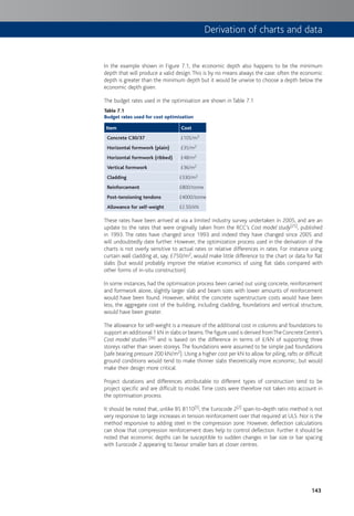 143
Derivation of charts and data
In the example shown in Figure 7.1, the economic depth also happens to be the minimum
depth that will produce a valid design.This is by no means always the case: often the economic
depth is greater than the minimum depth but it would be unwise to choose a depth below the
economic depth given.
The budget rates used in the optimisation are shown in Table 7.1
Table 7.1
Budget rates used for cost optimisation
Item Cost
Concrete C30/37 £105/m3
Horizontal formwork (plain) £35/m2
Horizontal formwork (ribbed) £48/m2
Vertical formwork £36/m2
Cladding £330/m2
Reinforcement £800/tonne
Post-tensioning tendons £4000/tonne
Allowance for self-weight £2.50/kN
These rates have been arrived at via a limited industry survey undertaken in 2005, and are an
update to the rates that were originally taken from the RCC’s Cost model study[25], published
in 1993. The rates have changed since 1993 and indeed they have changed since 2005 and
will undoubtedly date further. However, the optimization process used in the derivation of the
charts is not overly sensitive to actual rates or relative differences in rates. For instance using
curtain wall cladding at, say, £750/m2, would make little difference to the chart or data for flat
slabs (but would probably improve the relative economics of using flat slabs compared with
other forms of in-situ construction).
In some instances, had the optimisation process been carried out using concrete, reinforcement
and formwork alone, slightly larger slab and beam sizes with lower amounts of reinforcement
would have been found. However, whilst the concrete superstructure costs would have been
less, the aggregate cost of the building, including cladding, foundations and vertical structure,
would have been greater.
The allowance for self-weight is a measure of the additional cost in columns and foundations to
support an additional 1 kN in slabs or beams.The figure used is derived fromTheConcreteCentre’s
Cost model studies [26] and is based on the difference in terms of £/kN of supporting three
storeys rather than seven storeys.The foundations were assumed to be simple pad foundations
(safe bearing pressure 200 kN/m2). Using a higher cost per kN to allow for piling, rafts or difficult
ground conditions would tend to make thinner slabs theoretically more economic, but would
make their design more critical.
Project durations and differences attributable to different types of construction tend to be
project specific and are difficult to model. Time costs were therefore not taken into account in
the optimisation process.
It should be noted that, unlike BS 8110[5], the Eurocode 2[2] span-to-depth ratio method is not
very responsive to large increases in tension reinforcement over that required at ULS. Nor is the
method responsive to adding steel in the compression zone. However, deflection calculations
can show that compression reinforcement does help to control deflection. Further it should be
noted that economic depths can be susceptible to sudden changes in bar size or bar spacing
with Eurocode 2 appearing to favour smaller bars at closer centres.
 