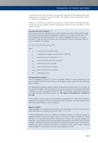 145
As noted above, the charts and data in this publication have been derived using the span:depth
method given in Eurocode 2[2] and the UK NA[2a] . The depths may be reproduced by using the
TCC series in RC spreadsheets[24].
However, it is important to differentiate between the methods used in checking deformation
as they will each give different answers. Three popular methods are discussed below in order
of effort required.
The Concrete Centre method[7, 19]
The in-service stress of reinforcement, ss is used to determine a factor 310/ss, which is used
to modify the basic span:effective depth ratio as allowed in Cl.7.4.2(2) of BS EN 1992-1-1[2]
and moderated by the National Annex[2a]. This method, highlighted as factor F3 in Concise
Eurocode 2[7], was intended to be used in hand calculations to derive (conservative) values of
ss from available ULS moments.
ss = (fyk/gs) (wqp/wult) (As,req/As,prov) /W
where
ss = in-service stress of reinforcement
fyk = characteristic strength of reinforcement = 500 MPa
gs = partial factor for reinforcement = 1.15
wqp = quasi-permanent load (UDL assumed)
wult = ultimate load (UDL assumed)
As,req = area of reinforcement required
As,prov = area of reinforcement provided
W = redistribution ratio
RC Spreadsheets method[24]
The RC spreadsheets TCCxx.xls[24] use the span:depth method of checking deformation but
use an accurate method for determining ss, which again is used to determine the moderating
factor = 310/ss.
The spreadsheets undertake separate analyses using quasi-permanent loads. For each span, an
SLS neutral axis depth is determined and sc and ss are derived for the quasi-permanent load
conditions. ss is used in accordance with BS EN 1992-1-1[2] and the current National Annex[2a],
to modify the basic span:effective depth ratio. The data in this publication is derived in
this way.
In the analysis of slabs, supports are assumed to be pinned but in reality some continuity,
especially at end supports, will exist. Nominal top steel is assumed in the top of spans and is
used in the determination of section properties.
Rigorous analysis
Rigorous analysis, such as that used in the series of RC Spreadsheets TCCxxR.xls, may be used to
assess deformation in accordance with BS EN 1992-1-1, Cl. 7.4.3.
In these spreadsheets, sections at 1/20th points along the length of a span are checked to
determine whether the flexural tensile stress in the section is likely to exceed the tensile
strength of the concrete during either construction or service life: separate analyses are
undertaken using frequent loads, quasi-permanent and temporary loads. Where flexural tensile
strength is exceeded, the section is assumed to be cracked and remain cracked: cracked section
properties are used to determine the radius of curvature for that 1/20th of span. If flexural
tensile strength is not exceeded, uncracked section properties are used.
Derivation of charts and data
 