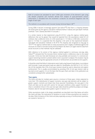 146
Radii of curvature are calculated for each 1/20th span increment of the element’s span using
the relevant properties and moments derived from analysis of quasi-permanent actions.
Deformation is calculated from the increments’ curvatures via numerical integration over the
length of each span.
The method is in accordance with Concrete Society Technical Report 58[27].
During 2008, it became increasingly apparent (see Vollum[28]) that there is a disparity between
the results given by the rigorous calculation method (method 3 above) and span:depth methods
(methods 1 and 2 above) described in Eurocode 2.
In a similar manner to that experienced using BS 8110-2, using this rigorous method gives
deflections that are far greater than would be expected from the assumptions stated for L/d
methods, that is deflection limits of L/250 overall (see Cl. 7.4.1(4)) or L/500 after construction
(see Cl. 7.4.1(5)). It is suspected that this disparity is the same as that experienced between
span:depth and calculation methods in BS 8110. This disparity was recognised as long ago as
1971[29].The rigorous method relies on many assumptions and is largely uncalibrated against real
structures.As noted in Concrete SocietyTechnical Report 58, there is an urgent need for data from
actual structures so that methods may be calibrated.
With reference to his version of the rigorous method applied to continuous one-way slabs,
Vollum[28] indicated that The Concrete Centre method results in deflections close to the stated
Eurocode 2 limits but that slab thicknesses are only justifiable and economic if a nominal end-
support restraining moment is present (where none is assumed in analysis).This situation may be
addressed by ensuring that appropriate amounts of reinforcement are provided at end supports.
It should be noted thatVollum’s observations were made using frequent loads where, in accordance
with Eurocode 2, quasi-permanent loads are called for. Nonetheless, the NDP for CI. 9.2.1.2(1) in
the UK NA stipulates that 25% of end span moment should be used to determine end support
reinforcement. This is usually accommodated by providing 25% of end span bottom steel as
top steel at end supports. It is on this basis that the span charts and data in this publication are
considered as being further substantiated.
Two spans
The charts and data for multiple spans assume a minimum of three spans. Unless subjected to
more than 15% redistribution of support moments, two-span slab elements will be subject to
greater support moments and shears than those assumed. Nonetheless, the sizes given in the
charts and data can be used with caution for two-span conditions unless support moment or
shear is considered critical. In this case two-span slabs should be justified by analysis and design.
However, data for two-span lattice girders is given in Section 7.2.1.
Other assumptions made in the design spreadsheets are described more fully below and within
the charts and data. The implications of variations to some of these assumptions are covered in
the data. Other limitations of the charts and data, especially accuracy of reinforcement quantities,
are covered in Section 2.2.
 