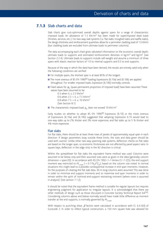 147
Slab charts and data
Slab charts give cost-optimised overall depths against spans for a range of characteristic
imposed loads. An allowance of 1.5 kN/m2 has been made for superimposed dead loads
(finishes, services, etc.). For two-way slab systems (i.e. flat slabs, troughed slabs and waffle slabs),
the design thickness and reinforcement quantities allow for a perimeter cladding load of 1.0 kN/m
(but cladding loads are excluded from ultimate loads to perimeter columns).
The data accompanying each chart gives tabulated information on the economic overall depth,
ultimate loads to supports and estimated reinforcement densities in kg/m3 and kg/m2 (see
Section 2.2.4). Ultimate loads to supports include self-weight and assume a minimum of three
spans with elastic reaction factors of 1.0 to internal supports and 0.5 to end supports.
Because of the way in which the data have been derived, the results are entirely valid only when
the following conditions are verified:
For multiple spans, the shortest span is at least 85% of the longest.■
The more onerous of BS EN 1990■ [9] loading Expressions (6.10a) and (6.10b) are applied
throughout. For smaller imposed loads, Expression (6.10b) normally controls.
Fixed values for■ c2 (quasi-permanent proportion of imposed load) have been assumed.These
values have been assumed to be:
0.3 when IL ≤ 2.5 kN/m2
0.6 when 2.5 < IL ≤ 7.5 kN/m2
0.8 when 7.5 > IL ≤ 10 kN/m2
(See Section 8.1)
The characteristic imposed load,■ qk, does not exceed 10 kN/m2.
Early studies on whether to adopt BS EN 1990[9] Expression (6.10) or the more onerous
of Expressions (6.10a) and (6.10b) suggested that adopting Expression 6.10 would lead to
one-way slabs up to 2% thicker and 3% more expensive, and flat slabs up to 5 % thicker and
4% more expensive.
Flat slabs
For flat slabs, there should be at least three rows of panels of approximately equal span in each
direction. If design parameters stray outside these limits, the sizes and data given should be
used with caution. Unlike other two-way spanning slab systems, deflection checks on flat slabs
are based on the longer span, so economic thicknesses are not affected by panel aspect ratio. In
square bays, deflection in the edge strip in the B2 direction is critical.
Within the spreadsheet for flat slabs the equivalent frame method was used. Columns were
assumed to be below only and their assumed sizes were as given in the data (generally column
dimension = span/20). In accordance with BS EN 1992–1–1 Annex Cl. I.1.2(5), the end support
moment was restricted to Mt,max ( = 0.17bed2fck), based on the column size noted. In normal
situations this might lead to a possible consequential increase in end span moments. However,
for the purposes of creating the flat slab data, 30 m long columns were assumed.This was done
in order to minimise end support moments and so maximise end span moments in order to
remain within the spirit of ‘nominal end-support restraining moment (where none is assumed
in analysis)’ (See section 7.1.2).
It should be noted that the equivalent frame method is suitable for regular layouts but requires
engineering judgment for application to irregular layouts. It is acknowledged that there are
other methods of design such as those discussed in Concrete Society Technical Report 64[30].
Considering columns above and below normally would have made little difference as moment
transfer at the end supports, is normally governed by Mt,max.
With respect to punching shear, b factors were calculated in accordance with Cl. 6.4.3(4) of
Eurocode 2. In order to reflect typical construction, a 150 mm square hole was allowed for
7.1.3
Derivation of charts and data
 