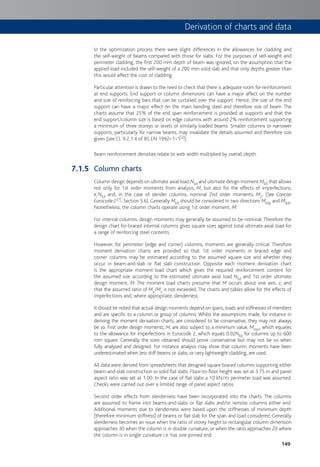 149
In the optimization process there were slight differences in the allowances for cladding and
the self-weight of beams compared with those for slabs. For the purposes of self-weight and
perimeter cladding, the first 200 mm depth of beam was ignored, on the assumption that the
applied load included the self-weight of a 200 mm solid slab and that only depths greater than
this would affect the cost of cladding.
Particular attention is drawn to the need to check that there is adequate room for reinforcement
at end supports. End support or column dimensions can have a major affect on the number
and size of reinforcing bars that can be curtailed over the support. Hence, the size of the end
support can have a major effect on the main bending steel and therefore size of beam. The
charts assume that 25% of the end span reinforcement is provided at supports and that the
end support/column size is based on edge columns with around 2% reinforcement supporting
a minimum of three storeys or levels of similarly loaded beams. Smaller columns or narrower
supports, particularly for narrow beams, may invalidate the details assumed and therefore size
given (see Cl. 9.2.1.4 of BS EN 1992–1–1[2]).
Beam reinforcement densities relate to web width multiplied by overall depth.
Column charts
Column design depends on ultimate axial load NEd and ultimate design moment MEd that allows
not only for 1st order moments from analysis, M, but also for the effects of imperfections,
ei NEd and, in the case of slender columns, nominal 2nd order moments, M2. (See Concise
Eurocode 2[7], Section 5.6). Generally MEd should be considered in two directions MEdy and MEdz.
Nonetheless, the column charts operate using 1st order moment, M.
For internal columns, design moments may generally be assumed to be nominal. Therefore the
design chart for braced internal columns gives square sizes against total ultimate axial load for
a range of reinforcing steel contents.
However, for perimeter (edge and corner) columns, moments are generally critical. Therefore
moment derivation charts are provided so that 1st order moments in braced edge and
corner columns may be estimated according to the assumed square size and whether they
occur in beam-and-slab or flat slab construction. Opposite each moment derivation chart
is the appropriate moment:load chart which gives the required reinforcement content for
the assumed size according to the estimated ultimate axial load NEd and 1st order ultimate
design moment, M. The moment:load charts presume that M occurs about one axis, z, and
that the assumed ratio of My/Mz is not exceeded. The charts and tables allow for the effects of
imperfections and, where appropriate, slenderness.
It should be noted that actual design moments depend on spans, loads and stiffnesses of members
and are specific to a column or group of columns. Whilst the assumptions made, for instance in
deriving the moment derivation charts, are considered to be conservative, they may not always
be so. First order design moments, M, are also subject to a minimum value, Mmin, which equates
to the allowance for imperfections in Eurocode 2, which equals 0.02NEd for columns up to 600
mm square. Generally the sizes obtained should prove conservative but may not be so when
fully analysed and designed. For instance analysis may show that column moments have been
underestimated when less stiff beams or slabs, or very lightweight cladding, are used.
All data were derived from spreadsheets that designed square braced columns supporting either
beam-and-slab construction or solid flat slabs. Floor-to-floor height was set at 3.75 m and panel
aspect ratio was set at 1.00. In the case of flat slabs a 10 kN/m perimeter load was assumed.
Checks were carried out over a limited range of panel aspect ratios.
Second order effects from slenderness have been incorporated into the charts. The columns
are assumed to frame into beams-and-slabs or flat slabs and/or remote columns either end.
Additional moments due to slenderness were based upon the stiffnesses of minimum depth
(therefore minimum stiffness) of beams or flat slab for the span and load considered. Generally
slenderness becomes an issue when the ratio of storey height to rectangular column dimension
approaches 30 when the column is in double curvature, or when the ratio approaches 20 where
the column is in single curvature i.e. has one pinned end.
7.1.5
Derivation of charts and data
 