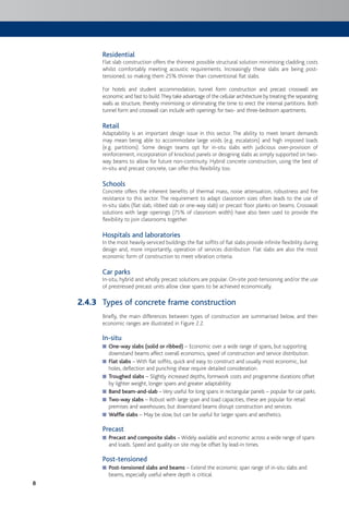 8
Residential
Flat slab construction offers the thinnest possible structural solution minimising cladding costs
whilst comfortably meeting acoustic requirements. Increasingly these slabs are being post-
tensioned, so making them 25% thinner than conventional flat slabs.
For hotels and student accommodation, tunnel form construction and precast crosswall are
economic and fast to build.They take advantage of the cellular architecture by treating the separating
walls as structure, thereby minimising or eliminating the time to erect the internal partitions. Both
tunnel form and crosswall can include with openings for two- and three-bedroom apartments.
Retail
Adaptability is an important design issue in this sector. The ability to meet tenant demands
may mean being able to accommodate large voids (e.g. escalators) and high imposed loads
(e.g. partitions). Some design teams opt for in-situ slabs with judicious over-provision of
reinforcement, incorporation of knockout panels or designing slabs as simply supported on two-
way beams to allow for future non-continuity. Hybrid concrete construction, using the best of
in-situ and precast concrete, can offer this flexibility too.
Schools
Concrete offers the inherent benefits of thermal mass, noise attenuation, robustness and fire
resistance to this sector. The requirement to adapt classroom sizes often leads to the use of
in-situ slabs (flat slab, ribbed slab or one-way slab) or precast floor planks on beams. Crosswall
solutions with large openings (75% of classroom width) have also been used to provide the
flexibility to join classrooms together.
Hospitals and laboratories
In the most heavily serviced buildings the flat soffits of flat slabs provide infinite flexibility during
design and, more importantly, operation of services distribution. Flat slabs are also the most
economic form of construction to meet vibration criteria.
Car parks
In-situ, hybrid and wholly precast solutions are popular. On-site post-tensioning and/or the use
of prestressed precast units allow clear spans to be achieved economically.
Types of concrete frame construction
Briefly, the main differences between types of construction are summarised below, and their
economic ranges are illustrated in Figure 2.2.
In-situ
■ One-way slabs (solid or ribbed) – Economic over a wide range of spans, but supporting
downstand beams affect overall economics, speed of construction and service distribution.
■ Flat slabs – With flat soffits, quick and easy to construct and usually most economic, but
holes, deflection and punching shear require detailed consideration.
■ Troughed slabs – Slightly increased depths, formwork costs and programme durations offset
by lighter weight, longer spans and greater adaptability.
■ Band beam-and-slab –Very useful for long spans in rectangular panels – popular for car parks.
Two-way slabs■ – Robust with large span and load capacities, these are popular for retail
premises and warehouses, but downstand beams disrupt construction and services.
■ Waffle slabs – May be slow, but can be useful for larger spans and aesthetics.
Precast
■ Precast and composite slabs – Widely available and economic across a wide range of spans
and loads. Speed and quality on site may be offset by lead-in times.
Post-tensioned
■ Post-tensioned slabs and beams – Extend the economic span range of in-situ slabs and
beams, especially useful where depth is critical.
2.4.3
 