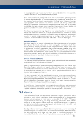 153
in assessing loads to supports and columns. Where spans can be determined more accurately.
‘effective spans’ may be used to estimate the sizes of beams.
For L- and inverted T-beams, a ledge width of 125 mm was assumed. The upstanding concrete
is therefore relatively wide and, for structural purposes, was considered part of the section. For
the purpose of section analysis, in-situ concrete and the flange action of slabs and toppings
were ignored. The depths of beams were minimised consistent with allowing suitable depth
for precast floor elements. It is assumed that precast beams, unlike in-situ ones, are not loaded
until 28 days after casting. Because of this, it was found that deflections affecting cladding and
partitions tended to limit depths, rather than quasi-permanent deflections.
Manufacturers produce a wide range of preferred cross-sections based on 50 mm increments.
Designs with other cross-sections can usually be accommodated. The economics of precast
beams depend on repetition: a major cost is the manufacture of the base moulds. Reinforcement
densities are quoted, but precasters may choose to use higher rebar densities to reduce
deflections. Reinforcement densities should be restricted to a maximum of 350 kg/m3.
Composite beams
Composite beams are not covered in this publication. During the construction of a composite
beam (precast downstands acting with an in-situ topping), the precast element will often
require temporary propping until the in-situ part has gained sufficient strength. The number
of variables (e.g. construction stage loading, span, propped span, age at loading, flange width
available) has, to date, precluded the preparation of adequate span:load charts and data for such
beams. However, the combination of precast concrete with in-situ concrete (or hybrid concrete
construction) has many benefits, particularly for buildability, and should not be discounted. In
such circumstances, the beam charts should prove conservative.
Precast prestressed beams
The charts and data for unpropped non-composite precast prestressed beams were derived from
design spreadsheets in accordance with Eurocode 2[2].
Again the economic depths of precast prestressed beams were determined using effective spans
(centreline of support to centreline of support) and centrelines of support are assumed to be
250 mm from the centre of the columns.The centreline column to centreline column dimension
is highlighted in the charts and data and this ‘full’ (Col. c/c span) dimension should be used in
assessing loads to supports and columns.
The data accompanying each chart give tabulated information on the economic overall depth,
ultimate loads to supports and estimated prestressing steel reinforcement densities in kg/m and
kg/m3 (excluding link reinforcement).The ultimate loads to supports assume ‘full’, Col. c/c span
and, for the purposes of self-weight, ignore the top 200 mm of beam, and presume reaction
factors of 1.0 to internal supports and 0.5 to end supports.
It should be noted that the quantity of prestressing tendons per cubic metre is almost identical
for all prestressed beam sizes and spans.This is because the prestressing limits are set as constant.
Therefore, the amount of prestressing steel per unit cross-sectional area is also constant.
Columns
These moment:load charts were derived from spreadsheets using the same process as that
described for in-situ columns. The design of precast columns is based on the same reinforced
concrete design principles as for in-situ columns as covered in BS EN 1992–1–1[2]. Column
design depends on axial load, NEd, and design moment, MEd, induced. The charts and data
operate on 1st order moments, M, where M has to be estimated (see Section 4.3.3).The charts
and data for internal columns assume equal spans in each direction (i.e. ly1 = ly2 and lz1 = lz2)
and, therefore, nominal moments (= Mmin ).
For edge and corner columns, a method for determining moments due to the eccentricity of
connections is given in Section 4.3.3. Once the column 1st order moment, M, has been derived,
size and reinforcement can be found from charts similar to those for in-situ columns. The
moment:load charts allow for the effects of imperfections and, where appropriate, slenderness.
7.2.3
Derivation of charts and data
 