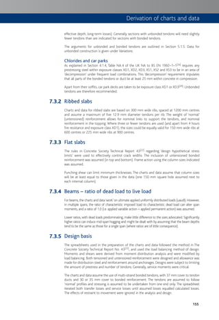 155
effective depth, long-term losses). Generally sections with unbonded tendons will need slightly
fewer tendons than are indicated for sections with bonded tendons.
The arguments for unbonded and bonded tendons are outlined in Section 5.1.5. Data for
unbonded construction is given under Variations.
Chlorides and car parks
As explained in Section 4.1.4, Table NA.4 of the UK NA to BS EN 1992–1–1[2a] requires any
prestressing steel within exposure classes XD1, XD2, XD3, XS1, XS2 and XS3 to be in an area of
‘decompression’ under frequent load combinations. This ‘decompression’ requirement stipulates
that all parts of the bonded tendons or duct lie at least 25 mm within concrete in compression.
Apart from their soffits, car park decks are taken to be exposure class XD1 or XD3[20]. Unbonded
tendons are therefore recommended.
Ribbed slabs
Charts and data for ribbed slabs are based on 300 mm wide ribs, spaced at 1200 mm centres
and assume a maximum of five 12.9 mm diameter tendons per rib. The weight of ‘normal’
(untensioned) reinforcement allows for nominal links to support the tendons, and nominal
reinforcement in the topping. Where three or fewer tendons are used (and apart from 4 hours
fire resistance and exposure class XD1), the sizes could be equally valid for 150 mm wide ribs at
600 centres or 225 mm wide ribs at 900 centres.
Flat slabs
The rules in Concrete Society Technical Report 43[22] regarding ‘design hypothetical stress
limits’ were used to effectively control crack widths. The inclusion of untensioned bonded
reinforcement was assumed (in top and bottom). Frame action using the column sizes indicated
was assumed.
Punching shear can limit minimum thicknesses. The charts and data assume that column sizes
will be at least equal to those given in the data (one 150 mm square hole assumed next to
each internal column).
Beams – ratio of dead load to live load
For beams, the charts and data‘work’on ultimate applied uniformly distributed loads (uaudl). However,
in multiple spans, the ratio of characteristic imposed load to characteristic dead load can alter span
moments, and a ratio of 1.0 (i.e. applied variable action = applied permanent action) was assumed.
Lower ratios, with dead loads predominating, make little difference to the sizes advocated. Significantly
higher ratios can induce mid-span hogging and might be dealt with by assuming that the beam depths
tend to be the same as those for a single span (where ratios are of little consequence).
Design basis
The spreadsheets used in the preparation of the charts and data followed the method in The
Concrete Society Technical Report No. 43[22], and used the load balancing method of design.
Moments and shears were derived from moment distribution analysis and were modified by
load balancing. Both tensioned and untensioned reinforcement were designed and allowance was
made for distribution steel and reinforcement around anchorages. Designs were subject to limiting
the amount of prestress and number of tendons. Generally, service moments were critical.
The charts and data assume the use of multi-strand bonded tendons, with 37 mm cover to tendon
ducts and 30 or 35 mm cover to bonded reinforcement. The tendons are assumed to follow
‘normal’ profiles and stressing is assumed to be undertaken from one end only. The spreadsheet
iterated both transfer losses and service losses until assumed losses equalled calculated losses.
The effects of restraint to movement were ignored in the analysis and design.
7.3.2
7.3.3
7.3.4
7.3.5
Derivation of charts and data
 
