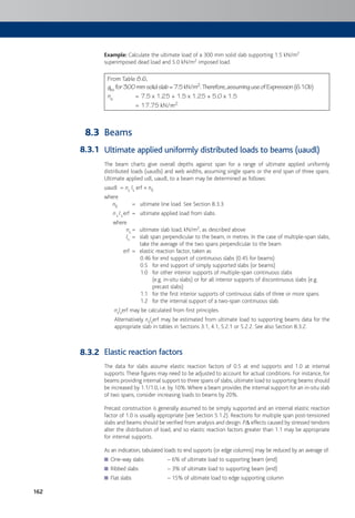 162
Example: Calculate the ultimate load of a 300 mm solid slab supporting 1.5 kN/m2
superimposed dead load and 5.0 kN/m2 imposed load.
From Table 8.6,
gks for300mmsolidslab=7.5kN/m2.Therefore,assuminguseofExpression(6.10b)
ns = 7.5 x 1.25 + 1.5 x 1.25 + 5.0 x 1.5
= 17.75 kN/m2
Beams
Ultimate applied uniformly distributed loads to beams (uaudl)
The beam charts give overall depths against span for a range of ultimate applied uniformly
distributed loads (uaudls) and web widths, assuming single spans or the end span of three spans.
Ultimate applied udl, uaudl, to a beam may be determined as follows:
uaudl = ns ls erf + nll
where
nll = ultimate line load. See Section 8.3.3.
ns lserf = ultimate applied load from slabs.
where
ns = ultimate slab load, kN/m2, as described above
ls = slab span perpendicular to the beam, in metres. In the case of multiple-span slabs,
take the average of the two spans perpendicular to the beam
erf = elastic reaction factor, taken as
0.46 for end support of continuous slabs (0.45 for beams)
0.5 for end support of simply supported slabs (or beams)
1.0 for other interior supports of multiple-span continuous slabs
(e.g. in-situ slabs) or for all interior supports of discontinuous slabs (e.g.
precast slabs)
1.1 for the first interior supports of continuous slabs of three or more spans
1.2 for the internal support of a two-span continuous slab.
nslserf may be calculated from first principles.
Alternatively nslserf may be estimated from ultimate load to supporting beams data for the
appropriate slab in tables in Sections 3.1, 4.1, 5.2.1 or 5.2.2. See also Section 8.3.2.
Elastic reaction factors
The data for slabs assume elastic reaction factors of 0.5 at end supports and 1.0 at internal
supports.These figures may need to be adjusted to account for actual conditions. For instance, for
beams providing internal support to three spans of slabs, ultimate load to supporting beams should
be increased by 1.1/1.0, i.e. by 10%.Where a beam provides the internal support for an in-situ slab
of two spans, consider increasing loads to beams by 20%.
Precast construction is generally assumed to be simply supported and an internal elastic reaction
factor of 1.0 is usually appropriate (see Section 5.1.2). Reactions for multiple span post-tensioned
slabs and beams should be verified from analysis and design. PD effects caused by stressed tendons
alter the distribution of load, and so elastic reaction factors greater than 1.1 may be appropriate
for internal supports.
As an indication, tabulated loads to end supports (or edge columns) may be reduced by an average of:
One-way slabs – 6% of ultimate load to supporting beam (end)■
Ribbed slabs – 3% of ultimate load to supporting beam (end)■
Flat slabs – 15% of ultimate load to edge supporting column■
8.3
8.3.1
8.3.2
 