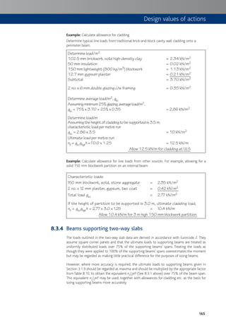 165
Example: Calculate allowance for cladding.
Determine typical line loads from traditional brick-and-block cavity wall cladding onto a
perimeter beam.
Determine load/m2
102.5 mm brickwork, solid high-density clay = 2.34 kN/m2
50 mm insulation = 0.02 kN/m2
150 mm lightweight (800 kg/m3) blockwork = 1.13 kN/m2
12.7 mm gypsum plaster = 0.21 kN/m2
Subtotal = 3.70 kN/m2
2 no. x 6 mm double glazing c/w framing = 0.35 kN/m2
Determine average load/m2, gkc
Assumingminimum25%glazing,averageload/m2,
gkc = 75% x 3.70 + 25% x 0.35 = 2.86 kN/m2
Determine load/m
Assuming the height of cladding to be supported is 3.5 m,
characteristic load per metre run
gkc = 2.86 x 3.5 = 10 kN/m2
Ultimate load per metre run
nll = gkcgfgkh =10.0 x 1.25 = 12.5 kN/m
Allow 12.5 kN/m for cladding at ULS
Example: Calculate allowance for line loads from other sources. For example, allowing for a
solid 150 mm blockwork partition on an internal beam:
Characteristic loads
150 mm blockwork, solid, stone aggregate = 2.35 kN/m2
2 no. x 12 mm plaster, gypsum, two coat = 0.42 kN/m2
Total load gko = 2.77 kN/m2
If the height of partition to be supported is 3.0 m, ultimate cladding load,
nll = gkogfgkh = 2.77 x 3.0 x 1.25 = 10.4 kN/m
Allow 10.4 kN/m for 3 m high 150 mm blockwork partition
Beams supporting two-way slabs
The loads outlined in the two-way slab data are derived in accordance with Eurocode 2. They
assume square corner panels and that the ultimate loads to supporting beams are treated as
uniformly distributed loads over 75% of the supporting beams’ spans. Treating the loads as
though they were applied to 100% of the supporting beams’ spans overestimates the moment
but may be regarded as making little practical difference for the purposes of sizing beams.
However, where more accuracy is required, the ultimate loads to supporting beams given in
Section 3.1.9 should be regarded as maxima and should be multiplied by the appropriate factor
from Table 8.10, to obtain the equivalent nslserf (See 8.3.1 above) over 75% of the beam span.
This equivalent nslserf may be used, together with allowances for cladding etc. as the basis for
sizing supporting beams more accurately.
8.3.4
Design values of actions
 