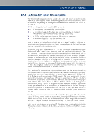 169
Elastic reaction factors for column loads
The Ultimate loads to supports/columns quoted in the beam data assume an elastic reaction
factor of 0.5 to end supports and 1.0 to internal supports. Elastic reaction factors should reflect
circumstances and generally for normally reinforced elements, the elastic reaction factors, erf,
are taken as:
0.46 for end support of continuous slabs (0.45 for beams)■
0.5 for end support of simply supported slabs (or beams)■
1.0 for other interior supports of multiple-span continuous slabs (e.g. in-situ slabs)■
or for all interior supports of discontinuous slabs (e.g. precast slabs)
1.1 for the first interior supports of continuous slabs of three or more spans■
1.2 for the internal support of a two-span continuous slab.■
Often, to allow for continuity of in-situ construction, an increase of 10% (1.1/1.0) is used for
penultimate columns supporting a beam of three or more equal spans. In the case of two-span
beams an increase of 20% might be warranted.
For columns, using elastic reaction factors of 0.5 to end supports and 1.0 to internal supports
reflects Clause 3.8.2.3 of BS 8110[5]. This clause states that the load transmitted from a floor
to a column in a column and beam construction or in a monolithic braced frame "may be
calculated on the assumption that members framing into the column are simply supported".
However, to avoid anomalies with more rigorous analysis or to reflect serviceability foundation
loads more accurately, the effects of continuity should be considered in the determination of
loads to columns from in-situ beams or slabs. Elastic reaction factors derived from continuous
beam analysis are often used for columns and indeed this is the basis for in the figures given for
erf above. But using these elastic reaction factors for columns can be shown to be onerous for
internal columns and unconservative for perimeter columns.
Elastic analysis of a four-equal-span continuous beam shows that the factors approach 0.4
at end supports and 1.13 at internal end supports. By analysing this beam with columns of
equal stiffness to the beam top and bottom, the factors become approximately 0.46 and 1.04
(A. W. Beeby, personal communication, 2003). Assuming full frame analysis with the same
beam on three levels and columns of equal stiffness, the factors become 0.47 and 1.03. Using
Finite Element analysis on a flat slab where the stiffness of the slab was approximately equal
to the stiffness of the column, factors of 0.48 and 1.07 are indicated (A. W. Beeby, personal
communication, 2003). It should be recognised that any method of analysis is approximate
but will give answers that are in equilibrium. It is argued that there is sufficient ductility in
the system near failure to allow redistribution of the forces to give a safe result: this is the
argument used to justify BS 8110 Cl. 3.8.2.3. Axial shortening and sinking support will also play
their part.
Nonetheless, some conservatism is recommended in total load be supported.Therefore, for the
purpose of deriving column loads in in-situ structures, where rigorous methods are unavailable,
and the structure is not unusual, it is recommended that in scheme design, an elastic reaction
factor of 0.5 is applied to loads to perimeter columns and 1.10 to loads to internal columns.
In the case of post-tensioned construction, PD effects can cause considerable redistribution
of loads. As indicated in Sections 5.12 and 8.3.2, reactions should be verified from analysis
and design.
8.4.5
Design values of actions
 