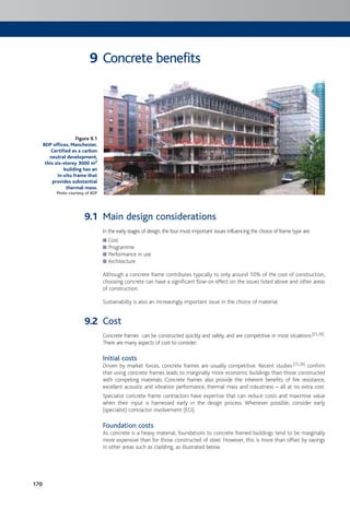 170
Concrete benefits
Main design considerations
In the early stages of design, the four most important issues influencing the choice of frame type are:
Cost
Programme
Performance in use
Architecture
Although a concrete frame contributes typically to only around 10% of the cost of construction,
choosing concrete can have a significant flow-on effect on the issues listed above and other areas
of construction.
Sustainabilty is also an increasingly important issue in the choice of material.
Cost
Concrete frames can be constructed quickly and safely, and are competitive in most situations[25,26].
There are many aspects of cost to consider:
Initial costs
Driven by market forces, concrete frames are usually competitive. Recent studies[25,26] confirm
that using concrete frames leads to marginally more economic buildings than those constructed
with competing materials. Concrete frames also provide the inherent benefits of fire resistance,
excellent acoustic and vibration performance, thermal mass and robustness – all at no extra cost.
Specialist concrete frame contractors have expertise that can reduce costs and maximise value
when their input is harnessed early in the design process. Whenever possible, consider early
(specialist) contractor involvement (ECI).
Foundation costs
As concrete is a heavy material, foundations to concrete framed buildings tend to be marginally
more expensive than for those constructed of steel. However, this is more than offset by savings
in other areas such as cladding, as illustrated below.
Figure 9.1
BDP offices, Manchester.
Certified as a carbon
neutral development,
this six-storey 3000 m2
building has an
in-situ frame that
provides substantial
thermal mass.
Photo courtesy of BDP
9
9.1
9.2
 