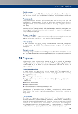 171
Cladding costs
Cladding can represent up to 25% of the construction cost, so the shallower floor and services
zone of concrete solutions leads to lower floor-to-floor height and hence lower cladding costs.
Partition costs
Sealing and fire stopping at partition heads is simplest when using flat soffits, saving up to 10%
of the partitions package compared with that for options with downstand beams. Even when
rectangular concrete downstand beams are used, there are still savings over profiled downstand
steel beams.
In service cores, structural concrete walls often take the place of what would otherwise be non-
loadbearing stud partitions. However, the costs then show in the structural frame budget and
savings in the partitions budget.
Services integration
Services distribution below a profiled slab costs more and takes longer than below the flat soffit
of a concrete flat slab: a premium of 2% on M&E costs has been reported[26].
Finance costs
All other things being equal, in-situ concrete construction’s ‘pay as you pour’ principle saves
on finance costs – up to 0.3% of overall construction cost compared with steel-framed
buildings[26].
Operating costs
Fabric energy storage means that concrete buildings that use their inherent thermal mass will have
no or minimal air-handling plant.This reduces plant operating costs and maintenance requirements.
Programme
In overall terms, in-situ concrete-framed buildings are as fast to construct as steel-framed
buildings: indeed, in some situations, they can be faster[25,26]. Sound planning will ensure that
follow-on trades do not lag behind the structure. The following issues have an influence on
programme times:
Speed of construction
As may be deduced from Figure 9.2, it is common to install 500 m2 per crane per week, on
reasonably large concrete flat slab projects. Even faster on-site programmes can be achieved by:
Using greater resources.
Post-tensioning of in-situ elements.
Using precast elements or combinations of precast and in-situ (known as hybrid concrete
construction).
Rationalising reinforcement.
Prefabricating reinforcement.
Using proprietary reinforcement such as shear stud rails.
The prerequisite for fast construction in any material is buildability. This includes having a
design discipline that provides simplification, standardisation, repetition and integration of
design details.
Lead-in times
Generally, in-situ projects require very short lead-in times. The use of precast elements requires
longer lead-in periods to accommodate design development, coordination and, where necessary,
precasting.Contractor-led designs will generally lead to shorter overall construction times but the
contractor will need additional lead-in time to mobilise, consider options, develop designs and
co-ordinate with designers and subcontractors. Figure 9.2 shows these effects and also shows the
possible effect of using a specialist post-tensioning (P/T) contractor for specialist design.
9.3
Concrete benefits
 