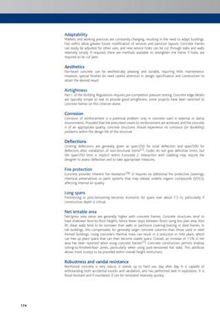 174
Adaptability
Markets and working practices are constantly changing, resulting in the need to adapt buildings.
Flat soffits allow greater future modification of services and partition layouts. Concrete frames
can easily be adjusted for other uses, and new service holes can be cut through slabs and walls
relatively simply. If required, there are methods available to strengthen the frame if holes are
required to be cut later.
Aesthetics
Fair-faced concrete can be aesthetically pleasing and durable, requiring little maintenance.
However, special finishes do need careful attention in design, specification and construction to
attain the desired result.
Airtightness
Part L of the Building Regulations requires pre-completion pressure testing. Concrete edge details
are typically simple to seal to provide good airtightness; some projects have been switched to
concrete frames on this criterion alone.
Corrosion
Corrosion of reinforcement is a potential problem only in concrete used in external or damp
environments. Provided that the prescribed covers to reinforcement are achieved, and the concrete
is of an appropriate quality, concrete structures should experience no corrosion (or durability)
problems within the design life of the structure.
Deflections
Limiting deflections are generally given as span/250 for total deflection and span/500 for
deflection after installation of non-structural items[27]. Codes do not give definitive limits, but
the span/250 limit is implicit within Eurocode 2. Interaction with cladding may require the
designer to assess deflection and to take appropriate measures.
Fire protection
Concrete provides inherent fire resistance[38]. It requires no additional fire protective coverings,
chemical preservatives or paint systems that may release volatile organic compounds (VOCs),
affecting internal air quality.
Long spans
Prestressing or post-tensioning becomes economic for spans over about 7.5 m, particularly if
construction depth is critical.
Net lettable area
Net/gross area ratios are generally higher with concrete frames. Concrete structures tend to
have shallower floor-to-floor heights, hence fewer steps between floors using less plan area. Also
RC shear walls tend to be narrower than walls or partitions covering bracing in steel frames. In
tall buildings, this compensates for generally larger concrete columns than those used in steel
framed buildings. Using concrete’s thermal mass can result in a reduction in HAV plant, which
can free up plant space that can then become usable space. Overall, an increase of 1.5% in net
area has been reported when using concrete frames[25]. Concrete construction permits shallow
ceiling-to-finished-floor zones, particularly when using post-tensioned flat slabs. This attribute
allows more storeys to be provided within overall height restrictions.
Robustness and vandal resistance
Reinforced concrete is very robust; it stands up to hard use, day after day. It is capable of
withstanding both accidental knocks and vandalism, and has performed well in explosions. It is
flood resistant and if inundated, it can be reinstated relatively quickly.
 