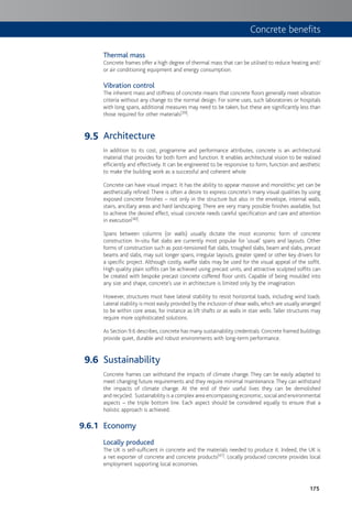175
Thermal mass
Concrete frames offer a high degree of thermal mass that can be utilised to reduce heating and/
or air conditioning equipment and energy consumption.
Vibration control
The inherent mass and stiffness of concrete means that concrete floors generally meet vibration
criteria without any change to the normal design. For some uses, such laboratories or hospitals
with long spans, additional measures may need to be taken, but these are significantly less than
those required for other materials[39].
Architecture
In addition to its cost, programme and performance attributes, concrete is an architectural
material that provides for both form and function. It enables architectural vision to be realised
efficiently and effectively. It can be engineered to be responsive to form, function and aesthetic
to make the building work as a successful and coherent whole.
Concrete can have visual impact. It has the ability to appear massive and monolithic yet can be
aesthetically refined.There is often a desire to express concrete’s many visual qualities by using
exposed concrete finishes – not only in the structure but also in the envelope, internal walls,
stairs, ancillary areas and hard landscaping. There are very many possible finishes available, but
to achieve the desired effect, visual concrete needs careful specification and care and attention
in execution[40].
Spans between columns (or walls) usually dictate the most economic form of concrete
construction. In-situ flat slabs are currently most popular for ‘usual’ spans and layouts. Other
forms of construction such as post-tensioned flat slabs, troughed slabs, beam and slabs, precast
beams and slabs, may suit longer spans, irregular layouts, greater speed or other key drivers for
a specific project. Although costly, waffle slabs may be used for the visual appeal of the soffit.
High quality plain soffits can be achieved using precast units, and attractive sculpted soffits can
be created with bespoke precast concrete coffered floor units. Capable of being moulded into
any size and shape, concrete’s use in architecture is limited only by the imagination.
However, structures must have lateral stability to resist horizontal loads, including wind loads.
Lateral stability is most easily provided by the inclusion of shear walls, which are usually arranged
to be within core areas, for instance as lift shafts or as walls in stair wells. Taller structures may
require more sophisticated solutions.
As Section 9.6 describes, concrete has many sustainability credentials.Concrete framed buildings
provide quiet, durable and robust environments with long-term performance.
Sustainability
Concrete frames can withstand the impacts of climate change. They can be easily adapted to
meet changing future requirements and they require minimal maintenance.They can withstand
the impacts of climate change. At the end of their useful lives they can be demolished
and recycled. Sustainability is a complex area encompassing economic, social and environmental
aspects – the triple bottom line. Each aspect should be considered equally to ensure that a
holistic approach is achieved.
Economy
Locally produced
The UK is self-sufficient in concrete and the materials needed to produce it. Indeed, the UK is
a net exporter of concrete and concrete products[41]. Locally produced concrete provides local
employment supporting local economies.
9.5
9.6
9.6.1
Concrete benefits
 