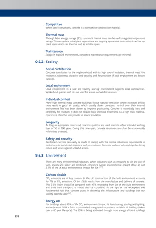 176
Competitive
When used in structures, concrete is a competitive construction material.
Thermal mass
Through fabric energy storage (FES), concrete’s thermal mass can be used to regulate temperature
swings.This can reduce initial plant expenditure and ongoing operational costs. Also it can free up
plant space which can then be used as lettable space.
Maintenance
Except in exposed environments, concrete’s maintenance requirements are minimal.
Society
Social contribution
Concrete contributes to the neighbourhood with its high sound insulation, thermal mass, fire
resistance, robustness, durability and security, and the provision of local employment and leisure
facilities.
Local environment
Local employment in a safe and healthy working environment supports local communities.
Worked out quarries and pits are used for leisure and wildlife reserves.
Individual comfort
Many high thermal mass concrete buildings feature natural ventilation where increased airflow
rates result in good air quality, which usually allows occupants control over their internal
environment. This has been shown to improve productivity. Concrete is essentially inert and
inherently fire resistant. It does not require toxic chemical treatments. As a high mass material,
concrete is often the sole provider of sound insulation.
Longevity
As long as appropriate covers and concrete qualities are used, concrete offers intended working
lives of 50 or 100 years. During this time-span, concrete structures can often be economically
refurbished or reused.
Safety and security
Reinforced concrete can easily be made to comply with the normal robustness requirements in
codes to resist accidental situations such as explosion. Concrete walls are acknowledged as being
robust and secure against unlawful access.
Environment
There are many environmental indicators. When indicators such as emissions to air and use of
land, energy and water are combined, concrete’s overall environmental impact stood at just
2.1% of the UK total environmental impact for 2001[41].
Carbon dioxide
CO2 emissions are of key concern. In the UK, construction of the built environment accounts
for 7% of CO2 emissions. Of this 2.6% results from the manufacture and delivery of concrete.
This 2.6% figure should be compared with 47% emanating from use of the built environment
and 24% from transport. It should also be considered in the light of the widespread and
fundamental role that concrete plays in delivering the infrastructure and buildings that our
society depends upon[42].
Energy use
For buildings, about 90% of the CO2 environmental impact is from heating, cooling and lighting,
and only about 10% is from the embodied energy used to produce the fabric of buildings (taken
over a 60 year life-cycle). The 90% is being addressed through more energy efficient buildings
9.6.2
9.6.3
 