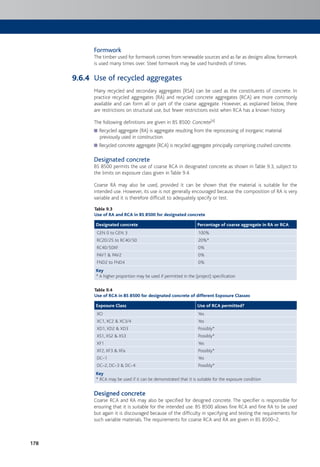 178
Formwork
The timber used for formwork comes from renewable sources and as far as designs allow, formwork
is used many times over. Steel formwork may be used hundreds of times.
Use of recycled aggregates
Many recycled and secondary aggregates (RSA) can be used as the constituents of concrete. In
practice recycled aggregates (RA) and recycled concrete aggregates (RCA) are more commonly
available and can form all or part of the coarse aggregate. However, as explained below, there
are restrictions on structural use, but fewer restrictions exist when RCA has a known history.
The following definitions are given in BS 8500: Concrete[4]
Recycled aggregate (RA) is aggregate resulting from the reprocessing of inorganic material
previously used in construction.
Recycled concrete aggregate (RCA) is recycled aggregate principally comprising crushed concrete.
Designated concrete
BS 8500 permits the use of coarse RCA in designated concrete as shown in Table 9.3, subject to
the limits on exposure class given in Table 9.4.
Coarse RA may also be used, provided it can be shown that the material is suitable for the
intended use. However, its use is not generally encouraged because the composition of RA is very
variable and it is therefore difficult to adequately specify or test.
Table 9.3
Use of RA and RCA in BS 8500 for designated concrete
Designated concrete Percentage of coarse aggregate in RA or RCA
GEN 0 to GEN 3 100%
RC20/25 to RC40/50 20%*
RC40/50XF 0%
PAV1 & PAV2 0%
FND2 to FND4 0%
Key
* A higher proportion may be used if permitted in the (project) specification
Table 9.4
Use of RCA in BS 8500 for designated concrete of different Exposure Classes
Exposure Class Use of RCA permitted?
XO Yes
XC1, XC2 & XC3/4 Yes
XD1, XD2 & XD3 Possibly*
XS1, XS2 & XS3 Possibly*
XF1 Yes
XF2, XF3 & XFa Possibly*
DC–1 Yes
DC–2, DC–3 & DC–4 Possibly*
Key
* RCA may be used if it can be demonstrated that it is suitable for the exposure condition
Designed concrete
Coarse RCA and RA may also be specified for designed concrete. The specifier is responsible for
ensuring that it is suitable for the intended use. BS 8500 allows fine RCA and fine RA to be used
but again it is discouraged because of the difficulty in specifying and testing the requirements for
such variable materials. The requirements for coarse RCA and RA are given in BS 8500–2.
9.6.4
 