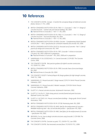 179
References
1 THE CONCRETE CENTRE. Concept – A tool for the conceptual design of reinforced concrete
frames, Version 2.1. TCC, 2008.
2 BRITISH STANDARDS INSTITUTION. BS EN 1992–1–1, Eurocode 2 – Part 1–1: Design of
concrete structures – General rules and rules for buildings. BSI, 2004.
2a National Annex to Eurocode 2 – Part 1–1. BSI, 2005.
3 BRITISH STANDARDS INSTITUTION. BS EN 1992–1–2, Eurocode 2 – Part 1–2: Design of
concrete structures – Structural fire design. BSI, 2004.
3a National Annex to Eurocode 2 – Part 1–2. BSI, 2005.
4 BRITISH STANDARDS INSTITUTION. BS 8500: Concrete – Complementary British Standard
to BS EN 206-1 – Part 2: Specification for constituent materials and concrete. BSI, 2006.
5 BRITISH STANDARDS INSTITUTION. BS 8110: Structural use of concrete – Part 1: Code of
practice for design and construction. BSI, 1997.
6 BRITISH STANDARDS INSTITUTION. BS EN 1991, Eurocode 1: Actions on structures
(10 parts). BSI, 2002–2008 and in preparation.
6a National Annexes to Eurocode 1. BSI, 2005, 2008 and in preparation.
7 NARAYANAN, R S & GOODCHILD, C H. Concise Eurocode 2, CCIP-005. The Concrete
Centre, 2006.
8 THE CONCRETE CENTRE. Best practice guidance for hybrid concrete construction,
TCC 03/09. TCC, 2004.
9 BRITISH STANDARDS INSTITUTION. BS EN 1990, Eurocode: Basis of structural design.
BSI, 2002.
9a National Annex to Eurocode. BSI, 2004.
10 THE CONCRETE SOCIETY. Technical Report 49, Design guidance for high strength concrete,
TR49. TCS, 1998.
11 NARAYANAN, R S. Precast Eurocode 2: Design manual, CCIP-014. British Precast Concrete
Federation, 2007.
12 NARAYANAN, R S. Precast Eurocode 2:Worked examples, CCIP-034. British Precast
Concrete Federation, 2008.
13 ELLIOTT, K S. Precast concrete structures. Butterworth Heinmann, 2002.
14 ELLIOTT, K S & JOLLY, C. Multi-storey precast concrete framed and panel structures.
Blackwell Science, due 2009.
15 ELLIOTT, K S & TOVEY, A K. Precast concrete frame buildings – Design guide. British Cement
Association, 1992.
16 BRITISH STANDARDS INSTITUTION. BS EN 10138, Prestressing steels. BSI, 2000.
17 BRITISH STANDARDS INSTITUTION. BS 4449: Steel for the reinforcement of concrete –
Weldable reinforcing steel – Bar, coil and decoiled product – Specification. BSI, 2005.
18 BRITISH STANDARDS INSTITUTION. BS 4483, Steel fabric for the reinforcement of concrete
– specification. BSI, 2005.
19 BROOKER, O et al. How to design concrete structures using Eurocode 2, CCIP-006. The
Concrete Centre, 2006.
20 THE CONCRETE CENTRE. Concrete car parks. TCC, 03/034. TCC, due 2009.
21 THE CONCRETE CENTRE. Post-tensioned concrete floors, TCC/03/33. TCC, 2008.
10
References
 