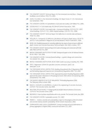180
22 THE CONCRETE SOCIETY. Technical Report 43, Post-tensioned concrete floors – Design
handbook, second edition, TR43. TCS, 2005.
23 ZAHN, F & GANZ, H. Post-tensioned in buildings, VSL Report Series 4.1.VSL International
Ltd, Switzerland, 1992.
24 THE CONCRETE CENTRE. RC Spreadsheets v3 (CD and User Guide), CCIP-008cd. TCC, 2006.
25 GOODCHILD, C H. Cost model study. RCC/British Cement Association, 1993.
26 THE CONCRETE CENTRE. Cost model study – Commercial buildings, CCIP 010, TCC, 2007;
School buildings, CCIP–011, TCC, 2008; Hospital buildings, CCIP–012, TCC, 2008.
27 THE CONCRETE SOCIETY. Technical Report 58, Deflections in concrete slabs and beams,
TR58. TCS, 2005.
28 VOLLUM, R L. Comparison of deflection calculations and span to depth ratios in BS 8110
and EC2. To be published in Magazine of Concrete Research, MACR-D-08-00201, 2009.
29 BEEBY,A W. Modified proposals for controlling deflections by means of ratios of span to effective
depth. Cement and Concrete Association Technical Report 456. C&CA, London, 1971.
30 THE CONCRETE SOCIETY.Technical Report 64, GuidetothedesignandconstructionofRCflat
slabs,TR64,CCIP-022.TCS, 2007.
31 BRITISH STANDARDS INSTITUTION. PD 6687, Background paper to the UK National Annexes
BS EN 1992–1. BSI, 2006.
32 THE CONCRETE CENTRE. Concrete framed buildings - a guide to design and construction.
TCC 03/024. TCC, 2006.
33 BRITISH STANDARDS INSTITUTION. BSI BS 5606 Guide to accuracy in building. BSI, 1990.
34 SPECC. Registration scheme for specialist concrete contractors, SpeCC Ltd.
www.specc.co.uk.
35 THE STATIONERY OFFICE LIMITED (TSO). Building (Amendment) (No 2) Regulations 2002
and the Building (Approved Inspectors etc.) (Amendment) Regulations 2002. TSO, 2002.
36 THE STATIONERY OFFICE LIMITED (TSO). Approved Document E Building Regulations 2000:
approved document: E Resistance to the passage of sound. 2003 edition (incorporating 2004
amendments). TSO, 2006.
37 THE QUEEN’S PRINTER OF ACTS OF PARLIAMENT. The Building Regulations 2000.
The Stationery Office Limited, 2000.
38 BAILEY, C, KHOURY, G & BURRIDGE, J. Guide to fire engineering of concrete structures,
CCIP-031. The Concrete Centre, due 2009.
39 WILLFORD, M R & YOUNG, P. A design guide for footfall induced vibration of structures,
CCIP–016. The Concrete Centre, 2006.
40 BROOKER, O. How to achieve visual finishes with in-situ concrete.The Concrete Centre, due 2009.
41 THE CONCRETE CENTRE. Sustainable concrete. TCC, 2007.
42 PARROT, L. Cement, concrete and sustainability, a report on the progress of the UK cement
and concrete industry towards sustainability. British Cement Association, 2002.
43 COMMUNITIES AND LOCAL GOVERNMENT. Survey of arisings and use of alternatives to
primary aggregates in England 2006, construction and waste. CLG, 2007.
 