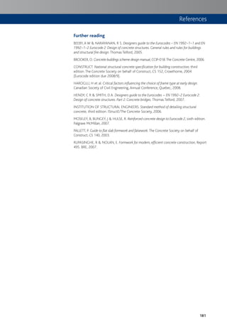 181
Further reading
BEEBY, A W & NARAYANAN, R S. Designers guide to the Eurocodes – EN 1992–1–1 and EN
1992–1–2 Eurocode 2: Design of concrete structures. General rules and rules for buildings
and structural fire design. Thomas Telford, 2005.
BROOKER, O. Concrete buildings scheme design manual, CCIP-018.The Concrete Centre, 2006.
CONSTRUCT. National structural concrete specification for building construction, third
edition. The Concrete Society on behalf of Construct, CS 152, Crowthorne, 2004
(Eurocode edition due 2008/9).
HAROGLU, H et al. Critical factors influencing the choice of frame type at early design.
Canadian Society of Civil Engineering, Annual Conference, Quebec, 2008.
HENDY, C R & SMITH, D A. Designers guide to the Eurocodes – EN 1992–2 Eurocode 2:
Design of concrete structures. Part 2: Concrete bridges. Thomas Telford, 2007.
INSTITUTION OF STRUCTURAL ENGINEERS. Standard method of detailing structural
concrete, third edition. IStructE/The Concrete Society, 2006.
MOSELEY, B, BUNGEY, J & HULSE, R. Reinforced concrete design to Eurocode 2, sixth edition.
Palgrave McMillan, 2007.
PALLETT, P. Guide to flat slab formwork and falsework. The Concrete Society on behalf of
Construct, CS 140, 2003.
RUPASINGHE, R & NOLAN, E. Formwork for modern, efficient concrete construction, Report
495. BRE, 2007.
References
 