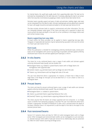 11
For internal beams, the uaudl load usually results from supporting slabs alone. The load can be
estimated by interpolating from the slab’s data and, if necessary, adjusting the load to suit actual,
rather than assumed, circumstances by applying an elastic reaction factor (see Section 8.3.2).
Perimeter beams typically support end spans of slabs and perimeter cladding. Again, slab loads
can be interpolated from the data for slabs. Ultimate cladding loads and any adjustments required
for beam self-weight should be estimated and added to the slab loads (see Section 8.3.3).
The data includes ultimate loads to supports, reinforcement and other information. The user
can interpolate between values given in the charts and data, and is expected to adjust and
round up both the loads and depth in line with his or her confidence in the design criteria used
and normal modular sizing.
Beams supporting two-way slabs
In broad outline the same principles can be applied to beams supporting two-way slabs.
Triangular or trapezoidal slab reactions may be represented by equivalent UDLs over the central
¾ of each span (see Section 8.3.4).
Point loads
Whilst this publication is intended for investigating uniformly distributed loads, central point
loads can be investigated, with caution, by assuming an equivalent ultimate applied uniformly
distributed load of twice the ultimate applied point load/span, in kN/m.
In-situ beams
The charts for in-situ reinforced beams cover a range of web widths and ultimate applied
uniformly distributed loads (uaudl), and are divided into:
Rectangular beams: e.g. isolated or upstand beams, beams with no flange, beams not■
homogeneous with supported slabs.
Inverted L-beams: e.g. perimeter beams with top flange one side of the web.■
T-beams: e.g. internal beams with top flange both sides of the web.■
The user must determine which is appropriate. For instance, a T-beam that is likely to have
large holes in the flange at mid-span can be de-rated from a T- to an L-beam or even to a
rectangular beam.
Precast beams
The charts and data for precast reinforced beams cover a range of web widths and ultimate
applied uniformly distributed loads (uaudl). They are divided into:
Rectangular beams: i.e. isolated or upstand beams.■
L-beams: e.g. perimeter beams supporting hollowcore floor units.■
(Inverted) T-beams: e.g. internal beams supporting hollowcore floor units.■
The charts assume that the beams are simply supported and non-composite, i.e. no flange
action or benefit from temporary propping is assumed. The user must determine which form
of beam is appropriate. The depth of hollowcore or other units is recessed within the depth of
the beam; therefore there is no requirement to add the depth of the slab to the depth of the
recessed precast beam.
Post-tensioned beams
Section 5.3.1 presents charts and data for 1000 mm wide rectangular beams with no flange
action. Other rectangular post-tensioned beam widths can be investigated on a pro-rata basis,
i.e. ultimate load per metre width of web (see Section 8.3.5). Additionally, data are presented
for 2400 mm wide T-beams assuming full flange action.
2.6.2
2.6.3
2.6.4
Using the charts and data
 