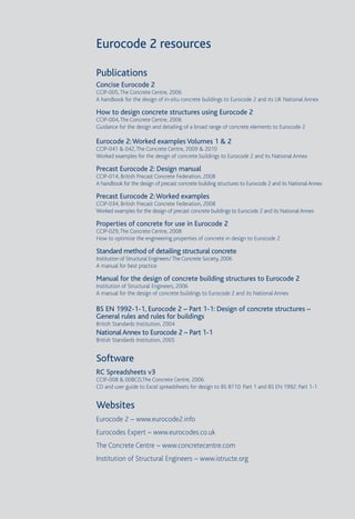 3
Eurocode 2 resources
Publications
Concise Eurocode 2
CCIP-005,The Concrete Centre, 2006
A handbook for the design of in-situ concrete buildings to Eurocode 2 and its UK National Annex
How to design concrete structures using Eurocode 2
CCIP-004,The Concrete Centre, 2006
Guidance for the design and detailing of a broad range of concrete elements to Eurocode 2
Eurocode 2:Worked examples Volumes 1 & 2
CCIP-041 & 042,The Concrete Centre, 2009 & 2010
Worked examples for the design of concrete buildings to Eurocode 2 and its National Annex
Precast Eurocode 2: Design manual
CCIP-014, British Precast Concrete Federation, 2008
A handbook for the design of precast concrete building structures to Eurocode 2 and its National Annex
Precast Eurocode 2:Worked examples
CCIP-034, British Precast Concrete Federation, 2008
Worked examples for the design of precast concrete buildings to Eurocode 2 and its National Annex
Properties of concrete for use in Eurocode 2
CCIP-029,The Concrete Centre, 2008
How to optimize the engineering properties of concrete in design to Eurocode 2
Standard method of detailing structural concrete
Institution of Structural Engineers/The Concrete Society, 2006
A manual for best practice
Manual for the design of concrete building structures to Eurocode 2
Institution of Structural Engineers, 2006
A manual for the design of concrete buildings to Eurocode 2 and its National Annex
BS EN 1992-1-1, Eurocode 2 – Part 1-1: Design of concrete structures –
General rules and rules for buildings
British Standards Institution, 2004
NationalAnnex to Eurocode 2 – Part 1-1
British Standards Institution, 2005
Software
RC Spreadsheets v3
CCIP-008 & 008CD,The Concrete Centre, 2006
CD and user guide to Excel spreadsheets for design to BS 8110: Part 1 and BS EN 1992: Part 1-1
Websites
Eurocode 2 – www.eurocode2.info
Eurocodes Expert – www.eurocodes.co.uk
The Concrete Centre – www.concretecentre.com
Institution of Structural Engineers – www.istructe.org
 